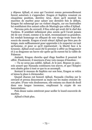 – 73 – 
y déposa Ajihad, et ceux qui l’avaient connu personnellement furent autorisés à s’approcher. Eragon et Saphira venaient en cinquième position, derrière Arya. Alors qu’il montait les marches de marbre pour saluer une dernière fois le défunt, Eragon fut submergé par un violent chagrin, car ces funérailles lui semblaient être autant celles de Murtagh que celles d’Ajihad. 
Parvenu près du cercueil, il fixa celui qui avait été le chef des Vardens. Il semblait infiniment plus serein qu’il l’avait jamais été de son vivant, comme si la mort, reconnaissant sa grandeur, lui rendait hommage en effaçant de son visage toute trace des soucis du monde. Eragon n’avait côtoyé Ajihad que bien peu de temps, mais suffisamment pour apprendre à le respecter en tant qu’homme, et pour ce qu’il représentait : la liberté face à la tyrannie. Ajihad avait aussi été le premier à offrir au Dragonnier et à sa dragonne un havre sûr après qu’ils eurent fui la vallée de Palancar. 
Anéanti, Eragon chercha quel éloge funèbre il pourrait lui offrir. Finalement, il murmura d’une voix rauque d’émotion : 
— Tu ne seras pas oublié, Ajihad. Je le jure. Repose en paix ; sois assuré que Nasuada continuera ton oeuvre, et que l’Empire sera abattu grâce à tout ce que tu as accompli. 
Sentant le museau de Saphira sur son bras, Eragon se retira et laissa la place à Jörmundur. 
Quand chacun eut honoré Ajihad, Nasuada s’inclina sur le cercueil et pressa doucement sa main sur les mains croisées de son père. D’une voix douloureuse, elle entama un chant de deuil dans une langue inconnue, emplissant la crypte de ses lamentations. 
Puis douze nains entrèrent pour sceller le lourd couvercle de marbre. 
Ajihad n’était plus.  