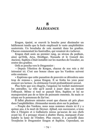 – 74 – 
8 ALLÉGEANCE 
Eragon, épuisé, se couvrit la bouche pour dissimuler un bâillement tandis que la foule emplissait le vaste amphithéâtre souterrain. Un brouhaha de voix montait dans les gradins. Chacun commentait les funérailles, qui venaient de s’achever. 
Eragon était assis au premier rang, au niveau du podium, ainsi qu’Orik, Arya, Hrothgar, Nasuada et le Conseil des Anciens. Saphira s’était installée sur les marches de l’escalier, au centre des gradins. 
Orik se pencha vers le Dragonnier : 
— Depuis l’élection de Korgan, chacun de nos rois a été intronisé ici. C’est une bonne chose que les Vardens suivent cette coutume. 
« Espérons que cette passation de pouvoirs se déroulera sans trop de remous », pensa Eragon. Il se frotta les yeux pour essuyer ses larmes ; la cérémonie l’avait profondément secoué. 
Plus forte que son chagrin, l’angoisse lui tordait maintenant les entrailles. Le rôle qu’il aurait à jouer dans un instant l’effrayait. Même si tout se passait bien, Saphira et lui ne manqueraient pas de se faire de puissants ennemis. Sa main se crispa sur le pommeau de Zar’roc. 
Il fallut plusieurs minutes avant que chacun ait pris place dans l’amphithéâtre. Jörmundur monta alors sur le podium : 
— Peuple des Vardens, nous nous sommes réunis ici il y a quinze ans, à la mort de Deynor. Ajihad, son successeur, a tenu tête à l’Empire et à Galbatorix mieux qu’aucun de nos chefs avant lui. Il a presque réussi à abattre Durza, marquant d’une balafre la lame de l’Ombre. Plus encore, il a accueilli dans Tronjheim le Dragonnier Eragon et Saphira. Cependant, un  