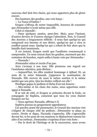 – 75 – 
nouveau chef doit être choisi, qui nous apportera plus de gloire encore. 
Des hauteurs des gradins, une voix lança : 
— Le Tueur d’Ombre ! 
Eragon s’efforça de rester impassible, heureux de constater que Jörmundur n’avait même pas cillé. 
Celui-ci répondit : 
— Dans quelques années, peut-être. Mais, pour l’instant, d’autres devoirs et d’autres charges l’attendent. Non, le Conseil des Anciens a longuement réfléchi : il nous faut quelqu’un qui comprend nos besoins et nos désirs, quelqu’un qui a vécu et souffert parmi nous. Quelqu’un qui a refusé de fuir alors que la bataille était imminente. 
À cet instant, Eragon sentit que l’auditoire commençait à comprendre. Un nom courut dans les gradins, murmuré par des centaines de bouches, repris enfin à haute voix par Jörmundur : 
— Nasuada ! 
Jörmundur salua et recula d’un pas. 
Arya s’avança à son tour. Elle promena son regard sur l’assistance attentive, puis déclara : 
— Aujourd’hui, les elfes rendent hommage à Ajihad. Et, au nom de la reine Islanzadí, j’approuve la nomination de Nasuada. Elle recevra de nous le même soutien et la même amitié que son père. Que les étoiles veillent sur elle ! 
Hrothgar gagna le podium et lâcha d’un ton bourru : 
— Moi-même et les clans des nains, nous apportons notre appui à Nasuada. 
Il se mit de côté, et Eragon se présenta devant la foule, en compagnie de Saphira, conscient que tous les yeux étaient braqués sur lui. 
— Nous agréons Nasuada, affirma-t-il. 
Saphira poussa un grognement approbateur. 
Ces paroles ayant été prononcées, le Conseil des Anciens vint s’aligner de chaque côté du podium ; Jörmundur se plaça au centre. Droite et digne, Nasuada s’approcha. Elle s’agenouilla devant lui, et les pans de son manteau se déployèrent comme les ailes d’un corbeau. Jörmundur s’exprima d’une voix forte : 
— Par le droit de l’héritage et de la succession, nous avons  