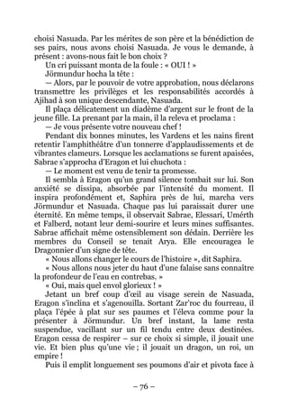 – 76 – 
choisi Nasuada. Par les mérites de son père et la bénédiction de ses pairs, nous avons choisi Nasuada. Je vous le demande, à présent : avons-nous fait le bon choix ? 
Un cri puissant monta de la foule : « OUI ! » 
Jörmundur hocha la tête : 
— Alors, par le pouvoir de votre approbation, nous déclarons transmettre les privilèges et les responsabilités accordés à Ajihad à son unique descendante, Nasuada. 
Il plaça délicatement un diadème d’argent sur le front de la jeune fille. La prenant par la main, il la releva et proclama : 
— Je vous présente votre nouveau chef ! 
Pendant dix bonnes minutes, les Vardens et les nains firent retentir l’amphithéâtre d’un tonnerre d’applaudissements et de vibrantes clameurs. Lorsque les acclamations se furent apaisées, Sabrae s’approcha d’Eragon et lui chuchota : 
— Le moment est venu de tenir ta promesse. 
Il sembla à Eragon qu’un grand silence tombait sur lui. Son anxiété se dissipa, absorbée par l’intensité du moment. Il inspira profondément et, Saphira près de lui, marcha vers Jörmundur et Nasuada. Chaque pas lui paraissait durer une éternité. En même temps, il observait Sabrae, Elessari, Umérth et Falberd, notant leur demi-sourire et leurs mines suffisantes. Sabrae affichait même ostensiblement son dédain. Derrière les membres du Conseil se tenait Arya. Elle encouragea le Dragonnier d’un signe de tête. 
« Nous allons changer le cours de l’histoire », dit Saphira. 
« Nous allons nous jeter du haut d’une falaise sans connaître la profondeur de l’eau en contrebas. » 
« Oui, mais quel envol glorieux ! » 
Jetant un bref coup d’oeil au visage serein de Nasuada, Eragon s’inclina et s’agenouilla. Sortant Zar’roc du fourreau, il plaça l’épée à plat sur ses paumes et l’éleva comme pour la présenter à Jörmundur. Un bref instant, la lame resta suspendue, vacillant sur un fil tendu entre deux destinées. Eragon cessa de respirer – sur ce choix si simple, il jouait une vie. Et bien plus qu’une vie ; il jouait un dragon, un roi, un empire ! 
Puis il emplit longuement ses poumons d’air et pivota face à  