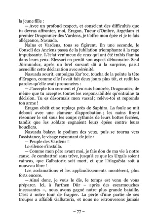 – 77 – 
la jeune fille : 
— Avec un profond respect, et conscient des difficultés que tu devras affronter, moi, Eragon, Tueur d’Ombre, Argetlam et premier Dragonnier des Vardens, je t’offre mon épée et je te fais allégeance, Nasuada. 
Nains et Vardens, tous se figèrent. En une seconde, le Conseil des Anciens passa de la jubilation triomphante à la rage impuissante. L’éclat venimeux de ceux qui ont été trahis flamba dans leurs yeux. Elessari en perdit son aspect débonnaire. Seul Jörmundur, après un bref sursaut dû à la surprise, parut accueillir cette déclaration avec sérénité. 
Nasuada sourit, empoigna Zar’roc, toucha de la pointe la tête d’Eragon, comme elle l’avait fait deux jours plus tôt, et redit les paroles qu’elle avait prononcées : 
— J’accepte ton serment et j’en suis honorée, Dragonnier, de même que tu acceptes toutes les responsabilités qu’entraîne ta décision. Tu es désormais mon vassal ; relève-toi et reprends ton arme ! 
Eragon obéit et se replaça près de Saphira. La foule se mit debout avec une clameur d’approbation ; les nains firent résonner le sol sous les coups rythmés de leurs bottes ferrées, tandis que les soldats cognaient leurs épées contre leurs boucliers. 
Nasuada balaya le podium des yeux, puis se tourna vers l’assistance, le visage rayonnant de joie : 
— Peuple des Vardens ! 
Le silence s’installa. 
— Comme mon père avant moi, je fais don de ma vie à notre cause. Je combattrai sans trêve, jusqu’à ce que les Urgals soient vaincus, que Galbatorix soit mort, et que l’Alagaësia soit à nouveau libre ! 
Les acclamations et les applaudissements montèrent, plus forts encore. 
— Ainsi donc, je vous le dis, le temps est venu de vous préparer. Ici, à Farthen Dûr – après des escarmouches incessantes –, nous avons gagné notre plus grande bataille. C’est à notre tour de frapper. La perte d’une partie de ses troupes a affaibli Galbatorix, et nous ne retrouverons jamais  