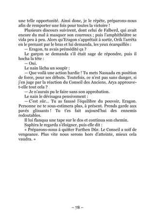 – 78 – 
une telle opportunité. Ainsi donc, je le répète, préparons-nous afin de remporter une fois pour toutes la victoire ! 
Plusieurs discours suivirent, dont celui de Falberd, qui avait encore du mal à masquer son courroux ; puis l’amphithéâtre se vida peu à peu. Alors qu’Eragon s’apprêtait à sortir, Orik l’arrêta en le prenant par le bras et lui demanda, les yeux écarquillés : 
— Eragon, tu avais prémédité ça ? 
Le garçon se demanda s’il était sage de répondre, puis il hocha la tête : 
— Oui. 
Le nain lâcha un soupir : 
— Que voilà une action hardie ! Tu mets Nasuada en position de force, pour ses débuts. Toutefois, ce n’est pas sans danger, si j’en juge par la réaction du Conseil des Anciens. Arya approuve- t-elle tout cela ? 
— Je n’aurais pu le faire sans son approbation. 
Le nain le dévisagea pensivement : 
— C’est sûr… Tu as faussé l’équilibre du pouvoir, Eragon. Personne ne te sous-estimera plus, à présent. Prends garde aux pavés glissants ! Tu t’es fait aujourd’hui des ennemis redoutables. 
Il lui flanqua une tape sur le dos et continua son chemin. 
Saphira le regarda s’éloigner, puis elle dit : 
« Préparons-nous à quitter Farthen Dûr. Le Conseil a soif de vengeance. Plus vite nous serons hors d’atteinte, mieux cela vaudra. »  