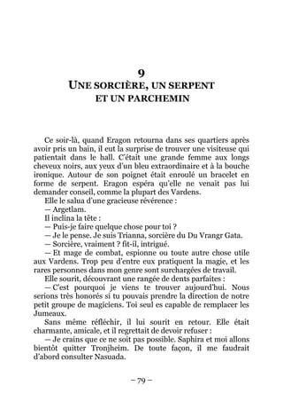 – 79 – 
9 UNE SORCIÈRE, UN SERPENT ET UN PARCHEMIN 
Ce soir-là, quand Eragon retourna dans ses quartiers après avoir pris un bain, il eut la surprise de trouver une visiteuse qui patientait dans le hall. C’était une grande femme aux longs cheveux noirs, aux yeux d’un bleu extraordinaire et à la bouche ironique. Autour de son poignet était enroulé un bracelet en forme de serpent. Eragon espéra qu’elle ne venait pas lui demander conseil, comme la plupart des Vardens. 
Elle le salua d’une gracieuse révérence : 
— Argetlam. 
Il inclina la tête : 
— Puis-je faire quelque chose pour toi ? 
— Je le pense. Je suis Trianna, sorcière du Du Vrangr Gata. 
— Sorcière, vraiment ? fit-il, intrigué. 
— Et mage de combat, espionne ou toute autre chose utile aux Vardens. Trop peu d’entre eux pratiquent la magie, et les rares personnes dans mon genre sont surchargées de travail. 
Elle sourit, découvrant une rangée de dents parfaites : 
— C’est pourquoi je viens te trouver aujourd’hui. Nous serions très honorés si tu pouvais prendre la direction de notre petit groupe de magiciens. Toi seul es capable de remplacer les Jumeaux. 
Sans même réfléchir, il lui sourit en retour. Elle était charmante, amicale, et il regrettait de devoir refuser : 
— Je crains que ce ne soit pas possible. Saphira et moi allons bientôt quitter Tronjheim. De toute façon, il me faudrait d’abord consulter Nasuada.  