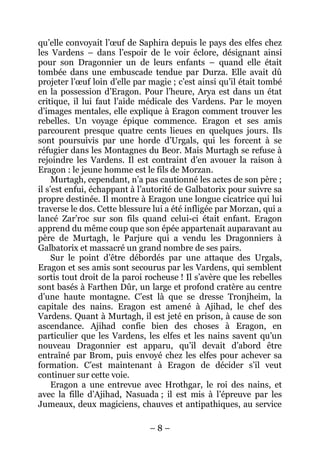 – 8 – 
qu’elle convoyait l’oeuf de Saphira depuis le pays des elfes chez les Vardens – dans l’espoir de le voir éclore, désignant ainsi pour son Dragonnier un de leurs enfants – quand elle était tombée dans une embuscade tendue par Durza. Elle avait dû projeter l’oeuf loin d’elle par magie ; c’est ainsi qu’il était tombé en la possession d’Eragon. Pour l’heure, Arya est dans un état critique, il lui faut l’aide médicale des Vardens. Par le moyen d’images mentales, elle explique à Eragon comment trouver les rebelles. Un voyage épique commence. Eragon et ses amis parcourent presque quatre cents lieues en quelques jours. Ils sont poursuivis par une horde d’Urgals, qui les forcent à se réfugier dans les Montagnes du Beor. Mais Murtagh se refuse à rejoindre les Vardens. Il est contraint d’en avouer la raison à Eragon : le jeune homme est le fils de Morzan. 
Murtagh, cependant, n’a pas cautionné les actes de son père ; il s’est enfui, échappant à l’autorité de Galbatorix pour suivre sa propre destinée. Il montre à Eragon une longue cicatrice qui lui traverse le dos. Cette blessure lui a été infligée par Morzan, qui a lancé Zar’roc sur son fils quand celui-ci était enfant. Eragon apprend du même coup que son épée appartenait auparavant au père de Murtagh, le Parjure qui a vendu les Dragonniers à Galbatorix et massacré un grand nombre de ses pairs. 
Sur le point d’être débordés par une attaque des Urgals, Eragon et ses amis sont secourus par les Vardens, qui semblent sortis tout droit de la paroi rocheuse ! Il s’avère que les rebelles sont basés à Farthen Dûr, un large et profond cratère au centre d’une haute montagne. C’est là que se dresse Tronjheim, la capitale des nains. Eragon est amené à Ajihad, le chef des Vardens. Quant à Murtagh, il est jeté en prison, à cause de son ascendance. Ajihad confie bien des choses à Eragon, en particulier que les Vardens, les elfes et les nains savent qu’un nouveau Dragonnier est apparu, qu’il devait d’abord être entraîné par Brom, puis envoyé chez les elfes pour achever sa formation. C’est maintenant à Eragon de décider s’il veut continuer sur cette voie. 
Eragon a une entrevue avec Hrothgar, le roi des nains, et avec la fille d’Ajihad, Nasuada ; il est mis à l’épreuve par les Jumeaux, deux magiciens, chauves et antipathiques, au service  