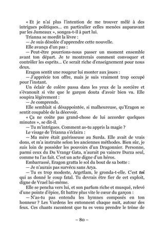 – 80 – 
« Et je n’ai plus l’intention de me trouver mêlé à des intrigues politiques… en particulier celles menées auparavant par les Jumeaux », songea-t-il à part lui. 
Trianna se mordit la lèvre : 
— Je suis désolée d’apprendre cette nouvelle. 
Elle avança d’un pas : 
— Peut-être pourrions-nous passer un moment ensemble avant ton départ. Je te montrerais comment convoquer et contrôler les esprits… Ce serait riche d’enseignement pour nous deux. 
Eragon sentit une rougeur lui monter aux joues : 
— J’apprécie ton offre, mais je suis vraiment trop occupé pour l’instant. 
Un éclair de colère passa dans les yeux de la sorcière et s’évanouit si vite que le garçon douta d’avoir bien vu. Elle soupira légèrement : 
— Je comprends. 
Elle semblait si désappointée, si malheureuse, qu’Eragon se sentit coupable de la décevoir. 
« Ça ne coûte pas grand-chose de lui accorder quelques minutes », se dit-il. 
— Tu m’intrigues. Comment as-tu appris la magie ? 
Le visage de Trianna s’éclaira : 
— Ma mère était guérisseuse au Surda. Elle avait de vrais dons, et m’a instruite selon les anciennes méthodes. Bien sûr, je suis loin de posséder les pouvoirs d’un Dragonnier. Personne, parmi ceux du Du Vrangr Gata, n’aurait pu vaincre Durza seul, comme tu l’as fait. C’est un acte digne d’un héros. 
Embarrassé, Eragon gratta le sol du bout de sa botte : 
— Je n’aurais pas survécu sans Arya. 
— Tu es trop modeste, Argetlam, le gronda-t-elle. C’est toi qui as donné le coup fatal. Tu devrais être fier de cet exploit, digne de Vrael lui-même. 
Elle se pencha vers lui, et son parfum riche et musqué, relevé d’une pointe d’épice, fit battre plus vite le coeur du garçon : 
— N’as-tu pas entendu les hymnes composés en ton honneur ? Les Vardens les entonnent chaque nuit, autour des feux. Ces chants racontent que tu es venu prendre le trône de  