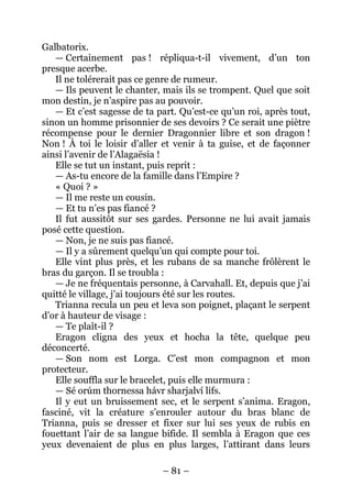 – 81 – 
Galbatorix. 
— Certainement pas ! répliqua-t-il vivement, d’un ton presque acerbe. 
Il ne tolérerait pas ce genre de rumeur. 
— Ils peuvent le chanter, mais ils se trompent. Quel que soit mon destin, je n’aspire pas au pouvoir. 
— Et c’est sagesse de ta part. Qu’est-ce qu’un roi, après tout, sinon un homme prisonnier de ses devoirs ? Ce serait une piètre récompense pour le dernier Dragonnier libre et son dragon ! Non ! À toi le loisir d’aller et venir à ta guise, et de façonner ainsi l’avenir de l’Alagaësia ! 
Elle se tut un instant, puis reprit : 
— As-tu encore de la famille dans l’Empire ? 
« Quoi ? » 
— Il me reste un cousin. 
— Et tu n’es pas fiancé ? 
Il fut aussitôt sur ses gardes. Personne ne lui avait jamais posé cette question. 
— Non, je ne suis pas fiancé. 
— Il y a sûrement quelqu’un qui compte pour toi. 
Elle vint plus près, et les rubans de sa manche frôlèrent le bras du garçon. Il se troubla : 
— Je ne fréquentais personne, à Carvahall. Et, depuis que j’ai quitté le village, j’ai toujours été sur les routes. 
Trianna recula un peu et leva son poignet, plaçant le serpent d’or à hauteur de visage : 
— Te plaît-il ? 
Eragon cligna des yeux et hocha la tête, quelque peu déconcerté. 
— Son nom est Lorga. C’est mon compagnon et mon protecteur. 
Elle souffla sur le bracelet, puis elle murmura : 
— Sé orúm thornessa hávr sharjalví lifs. 
Il y eut un bruissement sec, et le serpent s’anima. Eragon, fasciné, vit la créature s’enrouler autour du bras blanc de Trianna, puis se dresser et fixer sur lui ses yeux de rubis en fouettant l’air de sa langue bifide. Il sembla à Eragon que ces yeux devenaient de plus en plus larges, l’attirant dans leurs  
