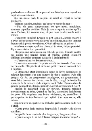 – 82 – 
profondeurs ardentes. Il ne pouvait en détacher son regard, en dépit de sa résistance. 
Sur un ordre bref, le serpent se raidit et reprit sa forme première. 
Trianna soupira, épuisée, et s’appuya contre le mur : 
— Peu de gens comprennent ce que nous, magiciens, sommes capables de faire. Mais je voulais que tu saches qu’il y en a d’autres, ici, comme moi, et que nous t’aiderons de notre mieux. 
D’un geste impulsif, Eragon lui prit la main. Jamais encore il n’avait osé se comporter ainsi avec une femme, mais un instinct le poussait à prendre ce risque. C’était effrayant, et grisant ! 
— Allons manger quelque chose, si tu veux, lui proposa-t-il. Il y a une cuisine tout près d’ici. 
Elle posa son autre main sur celle du garçon. Il sentit contre ses doigts une paume douce et fraîche. C’était tellement différent des rudes contacts auxquels il était habitué ! 
— J’en serais ravie. Pourrons-nous… 
La sorcière sursauta : la porte venait de s’ouvrir d’un coup derrière elle. Elle pivota et lâcha un petit cri en se trouvant face à Saphira. 
La dragonne était immobile ; seule sa lèvre supérieure se relevait lentement sur une rangée de dents acérées. Puis elle grogna. Ce fut un grognement prodigieux, un grognement à vous faire dresser les cheveux sur la tête, chargé de toutes les nuances de la menace et du mépris, dont l’écho résonna dans la galerie pendant une longue minute. L’avertissement était clair ! 
Eragon la regardait d’un air furieux. Trianna triturait nerveusement sa robe. Quand ce fut fini, la sorcière était blême de peur. Elle esquissa une brève révérence, et, contrôlant à grand-peine le tremblement qui agitait tout son corps, elle détala. 
Saphira leva une patte et se lécha les griffes comme si de rien n’était. 
« Cette porte était presque impossible à ouvrir », fit-elle en reniflant. 
Incapable de se contenir plus longtemps, Eragon explosa : 
« Qu’est-ce que tu as fait ? Tu n’avais pas à te mêler de ça ! »  