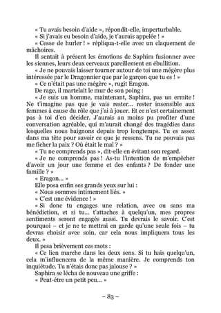 – 83 – 
« Tu avais besoin d’aide », répondit-elle, imperturbable. 
« Si j’avais eu besoin d’aide, je t’aurais appelée ! » 
« Cesse de hurler ! » répliqua-t-elle avec un claquement de mâchoires. 
Il sentait à présent les émotions de Saphira fusionner avec les siennes, leurs deux cerveaux pareillement en ébullition. 
« Je ne pouvais laisser tourner autour de toi une mégère plus intéressée par le Dragonnier que par le garçon que tu es ! » 
« Ce n’était pas une mégère », rugit Eragon. 
De rage, il martelait le mur de son poing : 
« Je suis un homme, maintenant, Saphira, pas un ermite ! Ne t’imagine pas que je vais rester… rester insensible aux femmes à cause du rôle que j’ai à jouer. Et ce n’est certainement pas à toi d’en décider. J’aurais au moins pu profiter d’une conversation agréable, qui m’aurait changé des tragédies dans lesquelles nous baignons depuis trop longtemps. Tu es assez dans ma tête pour savoir ce que je ressens. Tu ne pouvais pas me ficher la paix ? Où était le mal ? » 
« Tu ne comprends pas », dit-elle en évitant son regard. 
« Je ne comprends pas ! As-tu l’intention de m’empêcher d’avoir un jour une femme et des enfants ? De fonder une famille ? » 
« Eragon… » 
Elle posa enfin ses grands yeux sur lui : 
« Nous sommes intimement liés. » 
« C’est une évidence ! » 
« Si donc tu engages une relation, avec ou sans ma bénédiction, et si tu… t’attaches à quelqu’un, mes propres sentiments seront engagés aussi. Tu devrais le savoir. C’est pourquoi – et je ne te mettrai en garde qu’une seule fois – tu devras choisir avec soin, car cela nous impliquera tous les deux. » 
Il pesa brièvement ces mots : 
« Ce lien marche dans les deux sens. Si tu hais quelqu’un, cela m’influencera de la même manière. Je comprends ton inquiétude. Tu n’étais donc pas jalouse ? » 
Saphira se lécha de nouveau une griffe : 
« Peut-être un petit peu… »  