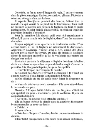 – 84 – 
Cette fois, ce fut au tour d’Eragon de rugir. Il entra vivement dans la pièce, empoigna Zar’roc, ressortit et, glissant l’épée à sa ceinture, s’éloigna d’un pas furieux. 
Il arpenta Tronjheim pendant des heures, évitant tout le monde. Ce qui venait de se produire le tourmentait, bien qu’il ne pût nier la justesse des paroles de Saphira. De tout ce qu’ils partageaient, ce sujet était le plus sensible, et celui sur lequel ils pouvaient le moins s’entendre. 
Pour la première fois depuis qu’il avait été emprisonné à Gil’ead, il passa la nuit loin de Saphira, dans l’une des casernes des nains. 
Eragon rejoignit leurs quartiers le lendemain matin. D’un accord tacite, ni lui ni Saphira ne relancèrent la discussion. Argumenter davantage n’aurait servi à rien, aucun des deux n’étant prêt à céder du terrain. De plus, ils étaient si soulagés d’être de nouveau ensemble qu’ils ne voulaient pas mettre en danger leur amitié. 
Ils étaient en train de déjeuner – Saphira déchirant à belles dents un cuissot sanguinolent – quand Jarsha surgit. Comme la première fois, il regarda Saphira, les yeux écarquillés. 
— Oui ? fit Eragon en s’essuyant la bouche. 
Le Conseil des Anciens l’envoyait-il chercher ? Il n’avait eu aucune nouvelle d’eux depuis les funérailles d’Ajihad. 
Jarsha décrivit un arc de cercle pour éviter la dragonne et dit: 
— Nasuada désire vous voir, monsieur. Elle vous attend dans le bureau de son père. 
Monsieur ! Eragon faillit éclater de rire. Naguère, c’était lui qui appelait les gens « monsieur », pas le contraire. Il jeta un coup d’oeil à Saphira : 
« As-tu fini, ou devons-nous attendre un peu ? » 
Elle enfourna le reste de viande dans sa gueule et fit craquer bruyamment les os sous ses dents : 
« J’ai fini. » 
Eragon se leva : 
— Très bien. Tu peux t’en aller, Jarsha ; nous connaissons le chemin. 
Il leur fallut presque une demi-heure pour arriver au bureau,  