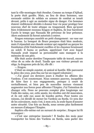 – 85 – 
tant la ville-montagne était étendue. Comme au temps d’Ajihad, la porte était gardée. Mais, au lieu de deux hommes, une escouade entière de soldats en armure de combat se tenait devant, prête à agir au moindre signe de danger. Ces hommes étaient visiblement décidés à donner leur vie pour protéger leur nouveau chef de toute attaque ou traquenard. Bien qu’ayant bien évidemment reconnu Eragon et Saphira, ils leur barrèrent l’accès le temps que Nasuada fût prévenue de leur présence. Alors seulement ils furent autorisés à entrer. 
Eragon remarqua aussitôt un petit changement : un vase sur le bureau. Le bouquet de fleurs pourpres était bien modeste, mais il répandait une chaude senteur qui rappelait au garçon les framboises d’été fraîchement cueillies et les chaumes brunissant au soleil. Il huma ce parfum, appréciant l’art avec lequel Nasuada avait imposé sa personnalité sans manquer à la mémoire de son père. 
Elle était assise derrière l’imposante table de travail, encore vêtue de sa robe de deuil. Tandis que son visiteur prenait un siège, la dragonne près de lui, elle dit : 
— Eragon. 
C’était un simple constat, ni amical ni hostile. Elle parcourut la pièce des yeux, puis fixa sur lui un regard volontaire : 
— J’ai passé ces derniers jours à étudier les affaires des Vardens. C’est consternant. Nous sommes pauvres, incapables de faire face à nos engagements, presque à court de ravitaillement, et bien peu de nouvelles recrues viennent augmenter nos forces pour affronter l’Empire. J’ai l’intention de changer cela. Nous ne pouvons compter plus longtemps sur l’aide des nains, car, cette année, les récoltes ont été mauvaises, et ils ont subi eux aussi de lourdes pertes. Pour toutes ces raisons, j’ai décidé de mener les Vardens au Surda. Ce sera dur de les convaincre, mais c’est, à mon avis, la seule façon d’assurer notre sécurité. Une fois au Surda, nous serons plus facilement en mesure d’attaquer l’Empire. 
Saphira elle-même eut un sursaut de surprise ; Eragon lui fit remarquer : 
« C’est une entreprise insensée ! Il faudra des mois pour transporter les biens des Vardens au Surda, sans parler des  