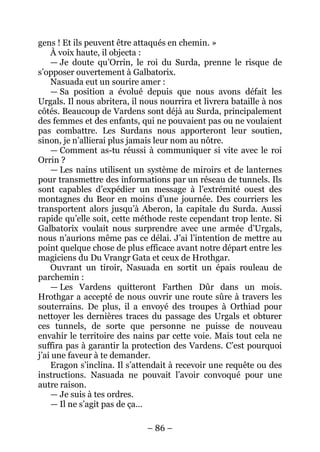 – 86 – 
gens ! Et ils peuvent être attaqués en chemin. » 
À voix haute, il objecta : 
— Je doute qu’Orrin, le roi du Surda, prenne le risque de s’opposer ouvertement à Galbatorix. 
Nasuada eut un sourire amer : 
— Sa position a évolué depuis que nous avons défait les Urgals. Il nous abritera, il nous nourrira et livrera bataille à nos côtés. Beaucoup de Vardens sont déjà au Surda, principalement des femmes et des enfants, qui ne pouvaient pas ou ne voulaient pas combattre. Les Surdans nous apporteront leur soutien, sinon, je n’allierai plus jamais leur nom au nôtre. 
— Comment as-tu réussi à communiquer si vite avec le roi Orrin ? 
— Les nains utilisent un système de miroirs et de lanternes pour transmettre des informations par un réseau de tunnels. Ils sont capables d’expédier un message à l’extrémité ouest des montagnes du Beor en moins d’une journée. Des courriers les transportent alors jusqu’à Aberon, la capitale du Surda. Aussi rapide qu’elle soit, cette méthode reste cependant trop lente. Si Galbatorix voulait nous surprendre avec une armée d’Urgals, nous n’aurions même pas ce délai. J’ai l’intention de mettre au point quelque chose de plus efficace avant notre départ entre les magiciens du Du Vrangr Gata et ceux de Hrothgar. 
Ouvrant un tiroir, Nasuada en sortit un épais rouleau de parchemin : 
— Les Vardens quitteront Farthen Dûr dans un mois. Hrothgar a accepté de nous ouvrir une route sûre à travers les souterrains. De plus, il a envoyé des troupes à Orthiad pour nettoyer les dernières traces du passage des Urgals et obturer ces tunnels, de sorte que personne ne puisse de nouveau envahir le territoire des nains par cette voie. Mais tout cela ne suffira pas à garantir la protection des Vardens. C’est pourquoi j’ai une faveur à te demander. 
Eragon s’inclina. Il s’attendait à recevoir une requête ou des instructions. Nasuada ne pouvait l’avoir convoqué pour une autre raison. 
— Je suis à tes ordres. 
— Il ne s’agit pas de ça…  