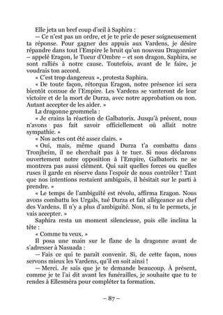 – 87 – 
Elle jeta un bref coup d’oeil à Saphira : 
— Ce n’est pas un ordre, et je te prie de peser soigneusement ta réponse. Pour gagner des appuis aux Vardens, je désire répandre dans tout l’Empire le bruit qu’un nouveau Dragonnier – appelé Eragon, le Tueur d’Ombre – et son dragon, Saphira, se sont ralliés à notre cause. Toutefois, avant de le faire, je voudrais ton accord. 
« C’est trop dangereux », protesta Saphira. 
« De toute façon, rétorqua Eragon, notre présence ici sera bientôt connue de l’Empire. Les Vardens se vanteront de leur victoire et de la mort de Durza, avec notre approbation ou non. Autant accepter de les aider. » 
La dragonne grommela : 
« Je crains la réaction de Galbatorix. Jusqu’à présent, nous n’avons pas fait savoir officiellement où allait notre sympathie. » 
« Nos actes ont été assez clairs. » 
« Oui, mais, même quand Durza t’a combattu dans Tronjheim, il ne cherchait pas à te tuer. Si nous déclarons ouvertement notre opposition à l’Empire, Galbatorix ne se montrera pas aussi clément. Qui sait quelles forces ou quelles ruses il garde en réserve dans l’espoir de nous contrôler ! Tant que nos intentions restaient ambiguës, il hésitait sur le parti à prendre. » 
« Le temps de l’ambiguïté est révolu, affirma Eragon. Nous avons combattu les Urgals, tué Durza et fait allégeance au chef des Vardens. Il n’y a plus d’ambiguïté. Non, si tu le permets, je vais accepter. » 
Saphira resta un moment silencieuse, puis elle inclina la tête : 
« Comme tu veux. » 
Il posa une main sur le flanc de la dragonne avant de s’adresser à Nasuada : 
— Fais ce qui te paraît convenir. Si, de cette façon, nous servons mieux les Vardens, qu’il en soit ainsi ! 
— Merci. Je sais que je te demande beaucoup. À présent, comme je te l’ai dit avant les funérailles, je souhaite que tu te rendes à Ellesméra pour compléter ta formation.  