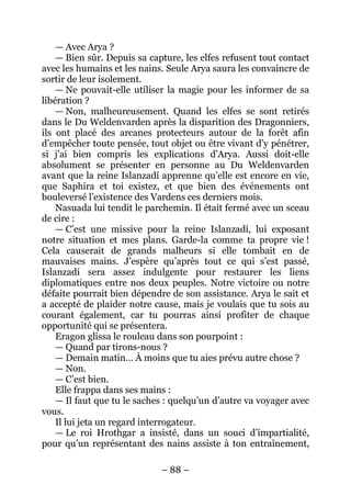 – 88 – 
— Avec Arya ? 
— Bien sûr. Depuis sa capture, les elfes refusent tout contact avec les humains et les nains. Seule Arya saura les convaincre de sortir de leur isolement. 
— Ne pouvait-elle utiliser la magie pour les informer de sa libération ? 
— Non, malheureusement. Quand les elfes se sont retirés dans le Du Weldenvarden après la disparition des Dragonniers, ils ont placé des arcanes protecteurs autour de la forêt afin d’empêcher toute pensée, tout objet ou être vivant d’y pénétrer, si j’ai bien compris les explications d’Arya. Aussi doit-elle absolument se présenter en personne au Du Weldenvarden avant que la reine Islanzadí apprenne qu’elle est encore en vie, que Saphira et toi existez, et que bien des événements ont bouleversé l’existence des Vardens ces derniers mois. 
Nasuada lui tendit le parchemin. Il était fermé avec un sceau de cire : 
— C’est une missive pour la reine Islanzadí, lui exposant notre situation et mes plans. Garde-la comme ta propre vie ! Cela causerait de grands malheurs si elle tombait en de mauvaises mains. J’espère qu’après tout ce qui s’est passé, Islanzadí sera assez indulgente pour restaurer les liens diplomatiques entre nos deux peuples. Notre victoire ou notre défaite pourrait bien dépendre de son assistance. Arya le sait et a accepté de plaider notre cause, mais je voulais que tu sois au courant également, car tu pourras ainsi profiter de chaque opportunité qui se présentera. 
Eragon glissa le rouleau dans son pourpoint : 
— Quand par tirons-nous ? 
— Demain matin… À moins que tu aies prévu autre chose ? 
— Non. 
— C’est bien. 
Elle frappa dans ses mains : 
— Il faut que tu le saches : quelqu’un d’autre va voyager avec vous. 
Il lui jeta un regard interrogateur. 
— Le roi Hrothgar a insisté, dans un souci d’impartialité, pour qu’un représentant des nains assiste à ton entraînement,  