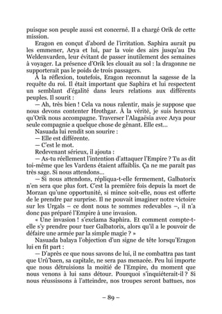 – 89 – 
puisque son peuple aussi est concerné. Il a chargé Orik de cette mission. 
Eragon en conçut d’abord de l’irritation. Saphira aurait pu les emmener, Arya et lui, par la voie des airs jusqu’au Du Weldenvarden, leur évitant de passer inutilement des semaines à voyager. La présence d’Orik les clouait au sol : la dragonne ne supporterait pas le poids de trois passagers. 
À la réflexion, toutefois, Eragon reconnut la sagesse de la requête du roi. Il était important que Saphira et lui respectent un semblant d’égalité dans leurs relations aux différents peuples. Il sourit : 
— Ah, très bien ! Cela va nous ralentir, mais je suppose que nous devons contenter Hrothgar. À la vérité, je suis heureux qu’Orik nous accompagne. Traverser l’Alagaësia avec Arya pour seule compagnie a quelque chose de gênant. Elle est… 
Nasuada lui rendit son sourire : 
— Elle est différente. 
— C’est le mot. 
Redevenant sérieux, il ajouta : 
— As-tu réellement l’intention d’attaquer l’Empire ? Tu as dit toi-même que les Vardens étaient affaiblis. Ça ne me paraît pas très sage. Si nous attendons… 
— Si nous attendons, répliqua-t-elle fermement, Galbatorix n’en sera que plus fort. C’est la première fois depuis la mort de Morzan qu’une opportunité, si mince soit-elle, nous est offerte de le prendre par surprise. Il ne pouvait imaginer notre victoire sur les Urgals – ce dont nous te sommes redevables –, il n’a donc pas préparé l’Empire à une invasion. 
« Une invasion ! s’exclama Saphira. Et comment compte-t- elle s’y prendre pour tuer Galbatorix, alors qu’il a le pouvoir de défaire une armée par la simple magie ? » 
Nasuada balaya l’objection d’un signe de tête lorsqu’Eragon lui en fit part : 
— D’après ce que nous savons de lui, il ne combattra pas tant que Urû’baen, sa capitale, ne sera pas menacée. Peu lui importe que nous détruisions la moitié de l’Empire, du moment que nous venons à lui sans détour. Pourquoi s’inquiéterait-il ? Si nous réussissons à l’atteindre, nos troupes seront battues, nos  