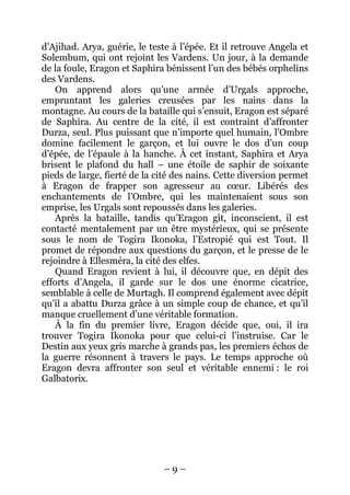 – 9 – 
d’Ajihad. Arya, guérie, le teste à l’épée. Et il retrouve Angela et Solembum, qui ont rejoint les Vardens. Un jour, à la demande de la foule, Eragon et Saphira bénissent l’un des bébés orphelins des Vardens. 
On apprend alors qu’une armée d’Urgals approche, empruntant les galeries creusées par les nains dans la montagne. Au cours de la bataille qui s’ensuit, Eragon est séparé de Saphira. Au centre de la cité, il est contraint d’affronter Durza, seul. Plus puissant que n’importe quel humain, l’Ombre domine facilement le garçon, et lui ouvre le dos d’un coup d’épée, de l’épaule à la hanche. À cet instant, Saphira et Arya brisent le plafond du hall – une étoile de saphir de soixante pieds de large, fierté de la cité des nains. Cette diversion permet à Eragon de frapper son agresseur au coeur. Libérés des enchantements de l’Ombre, qui les maintenaient sous son emprise, les Urgals sont repoussés dans les galeries. 
Après la bataille, tandis qu’Eragon gît, inconscient, il est contacté mentalement par un être mystérieux, qui se présente sous le nom de Togira Ikonoka, l’Estropié qui est Tout. Il promet de répondre aux questions du garçon, et le presse de le rejoindre à Ellesméra, la cité des elfes. 
Quand Eragon revient à lui, il découvre que, en dépit des efforts d’Angela, il garde sur le dos une énorme cicatrice, semblable à celle de Murtagh. Il comprend également avec dépit qu’il a abattu Durza grâce à un simple coup de chance, et qu’il manque cruellement d’une véritable formation. 
À la fin du premier livre, Eragon décide que, oui, il ira trouver Togira Ikonoka pour que celui-ci l’instruise. Car le Destin aux yeux gris marche à grands pas, les premiers échos de la guerre résonnent à travers le pays. Le temps approche où Eragon devra affronter son seul et véritable ennemi : le roi Galbatorix.  