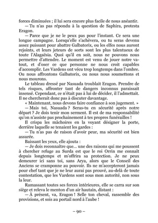 – 90 – 
forces diminuées ; il lui sera encore plus facile de nous anéantir. 
— Tu n’as pas répondu à la question de Saphira, protesta Eragon. 
— Parce que je ne le peux pas pour l’instant. Ce sera une longue campagne. Lorsqu’elle s’achèvera, ou tu seras devenu assez puissant pour abattre Galbatorix, ou les elfes nous auront rejoints, et leurs jeteurs de sorts sont les plus talentueux de toute l’Alagaësia. Quoi qu’il en soit, nous ne pouvons nous permettre d’attendre. Le moment est venu de jouer notre va- tout, et d’oser ce que personne ne nous croit capables d’accomplir. Les Vardens ont vécu trop longtemps dans l’ombre. Ou nous affrontons Galbatorix, ou nous nous soumettons et nous mourons. 
Le tableau dressé par Nasuada troublait Eragon. Prendre de tels risques, affronter tant de dangers inconnus paraissait insensé. Cependant, ce n’était pas à lui de décider, il l’admettait. Il ne chercherait donc pas à discuter davantage. 
« Maintenant, nous devons faire confiance à son jugement. » 
— Mais toi, Nasuada ? Seras-tu en sécurité après notre départ ? Je dois tenir mon serment. Il est de ma responsabilité qu’on n’assiste pas prochainement à tes propres funérailles ! 
Il crispa les mâchoires en la voyant désigner la porte, derrière laquelle se tenaient les gardes : 
— Tu n’as pas de raison d’avoir peur, ma sécurité est bien assurée. 
Baissant les yeux, elle ajouta : 
— Je dois reconnaître que… une des raisons qui me poussent à chercher refuge au Surda est que le roi Orrin me connaît depuis longtemps et m’offrira sa protection. Je ne peux demeurer ici sans toi, sans Arya, alors que le Conseil des Anciens se cramponne au pouvoir. Ils ne m’accepteront jamais pour chef tant que je ne leur aurai pas prouvé, au-delà de toute contestation, que les Vardens sont sous mon autorité, non sous la leur. 
Ramassant toutes ses forces intérieures, elle se carra sur son siège et releva le menton d’un air hautain, distant : 
— À présent, va, Eragon ! Selle ton cheval, rassemble des provisions, et sois au portail nord à l’aube !  