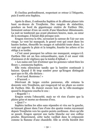 – 91 – 
Il s’inclina profondément, respectant ce retour à l’étiquette, puis il sortit avec Saphira. 
Après le dîner, il enfourcha Saphira et ils allèrent planer très haut au-dessus de Tronjheim. Des rangées de stalactites, pendues au bord du gigantesque cratère de Farthen Dûr, formaient autour d’eux un cercle d’une blancheur éblouissante. La nuit ne tomberait pas avant plusieurs heures, mais, au coeur de la montagne, il faisait déjà presque noir. 
Eragon renversa la tête, savourant la caresse de l’air sur son visage. Le vent lui manquait, le grand vent qui court dans les hautes herbes, ébouriffe les nuages et rafraîchit toute chose. Le vent qui apporte la pluie et la tempête, fouette les arbres et les oblige à se tordre. 
« C’est aussi pourquoi les arbres me manquent, songea-t-il. Farthen Dûr est un lieu extraordinaire, mais il est aussi vide d’animaux et de végétaux que la tombe d’Ajihad. » 
« Les nains ont l’air d’estimer que les gemmes valent bien les fleurs », commenta Saphira. 
Elle resta silencieuse tandis que la lumière continuait à baisser. Quand il fit trop sombre pour qu’Eragon distinguât quoi que ce fût, elle déclara : 
« Il est tard. Rentrons ! » 
« D’accord. » 
Décrivant de larges cercles paresseux, elle entama la descente vers Tronjheim, qui rougeoyait tel un phare au centre de Farthen Dûr. Ils étaient encore loin de la ville-montagne quand la dragonne courba le cou : 
« Regarde ! » 
Eragon scruta l’obscurité, mais ne vit rien d’autre que la plaine grise et morne au-dessous d’eux. 
« Quoi ? » 
Saphira inclina les ailes sans répondre et vira sur la gauche, se laissant glisser dans l’axe d’une des quatre routes rayonnant depuis Tronjheim vers les quatre points cardinaux. Alors qu’elle se posait, Eragon aperçut une tache blanche sur une colline proche. Bizarrement, cette tache vacillait dans le crépuscule comme la flamme d’une chandelle. Elle se révéla bientôt être  