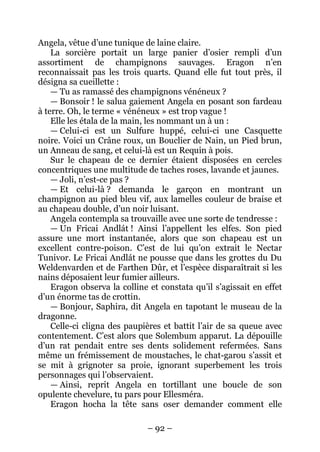 – 92 – 
Angela, vêtue d’une tunique de laine claire. 
La sorcière portait un large panier d’osier rempli d’un assortiment de champignons sauvages. Eragon n’en reconnaissait pas les trois quarts. Quand elle fut tout près, il désigna sa cueillette : 
— Tu as ramassé des champignons vénéneux ? 
— Bonsoir ! le salua gaiement Angela en posant son fardeau à terre. Oh, le terme « vénéneux » est trop vague ! 
Elle les étala de la main, les nommant un à un : 
— Celui-ci est un Sulfure huppé, celui-ci une Casquette noire. Voici un Crâne roux, un Bouclier de Nain, un Pied brun, un Anneau de sang, et celui-là est un Requin à pois. 
Sur le chapeau de ce dernier étaient disposées en cercles concentriques une multitude de taches roses, lavande et jaunes. 
— Joli, n’est-ce pas ? 
— Et celui-là ? demanda le garçon en montrant un champignon au pied bleu vif, aux lamelles couleur de braise et au chapeau double, d’un noir luisant. 
Angela contempla sa trouvaille avec une sorte de tendresse : 
— Un Fricai Andlát ! Ainsi l’appellent les elfes. Son pied assure une mort instantanée, alors que son chapeau est un excellent contre-poison. C’est de lui qu’on extrait le Nectar Tunivor. Le Fricai Andlát ne pousse que dans les grottes du Du Weldenvarden et de Farthen Dûr, et l’espèce disparaîtrait si les nains déposaient leur fumier ailleurs. 
Eragon observa la colline et constata qu’il s’agissait en effet d’un énorme tas de crottin. 
— Bonjour, Saphira, dit Angela en tapotant le museau de la dragonne. 
Celle-ci cligna des paupières et battit l’air de sa queue avec contentement. C’est alors que Solembum apparut. La dépouille d’un rat pendait entre ses dents solidement refermées. Sans même un frémissement de moustaches, le chat-garou s’assit et se mit à grignoter sa proie, ignorant superbement les trois personnages qui l’observaient. 
— Ainsi, reprit Angela en tortillant une boucle de son opulente chevelure, tu pars pour Ellesméra. 
Eragon hocha la tête sans oser demander comment elle  
