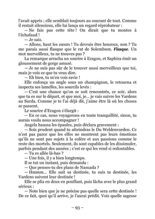 – 93 – 
l’avait appris ; elle semblait toujours au courant de tout. Comme il restait silencieux, elle lui lança un regard réprobateur : 
— Ne fais pas cette tête ! On dirait que tu montes à l’échafaud ! 
— Je sais. 
— Allons, haut les coeurs ! Tu devrais être heureux, non ? Tu me parais aussi flasque que le rat de Solembum. Flasque. Un mot merveilleux, tu ne trouves pas ? 
La remarque arracha un sourire à Eragon, et Saphira émit un gloussement de gorge amusé. 
— Je ne suis pas sûr de le trouver aussi merveilleux que toi, mais je vois ce que tu veux dire. 
— Eh bien, tu m’en vois ravie ! 
Elle enfonça un ongle sous un champignon, le retourna et inspecta ses lamelles, les sourcils levés : 
— C’est une chance qu’on se soit rencontrés, ce soir, alors que tu es sur le départ, et que moi, je… je vais suivre les Vardens au Surda. Comme je te l’ai déjà dit, j’aime être là où les choses se passent. 
Le sourire d’Eragon s’élargit : 
— En ce cas, nous voyagerons en toute tranquillité, sinon, tu aurais voulu nous accompagner ! 
Angela haussa les épaules, puis déclara gravement : 
— Sois prudent quand tu atteindras le Du Weldenvarden. Ce n’est pas parce que les elfes ne montrent pas leurs émotions qu’ils ne sont pas sujets à la colère et aux passions comme le reste des mortels. Seulement, ils sont capables de les dissimuler, parfois pendant des années ; c’est ce qui les rend si redoutables. 
— Tu es allée là-bas ? 
— Une fois, il y a bien longtemps. 
Il se tut un instant, puis demanda : 
— Que penses-tu des plans de Nasuada ? 
— Hmmm… Elle suit sa destinée, tu suis ta destinée, les Vardens suivent leur destinée ! 
Elle se plia en deux en pouffant, puis lâcha avec le plus grand sérieux : 
— Note bien que je ne précise pas quelle sera cette destinée ! De ce fait, quoi qu’il arrive, je l’aurai prédit. Vois quelle sagesse  