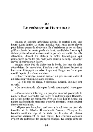 – 95 – 
10 LE PRÉSENT DE HROTHGAR 
Eragon et Saphira arrivèrent devant le portail nord une heure avant l’aube. La porte massive était juste assez élevée pour laisser passer la dragonne. Ils s’arrêtèrent entre les deux griffons dorés de trente pieds de haut, semblables à ceux qui étaient postés devant les trois autres portails de la cité. Puis ils attendirent devant les statues de bêtes fantastiques, qui grimaçaient parmi les piliers de jaspe couleur de sang. Personne en vue ; l’endroit était désert. 
Eragon tenait Feu de Neige par la bride. Les sacs de selle débordaient de provisions. L’étalon avait été ferré, brossé et harnaché. Il frappait du sabot, impatient. Eragon ne l’avait pas monté depuis plus d’une semaine. 
Orik arriva bientôt, sans se presser, un gros sac sur le dos et un baluchon volumineux dans les bras. 
— Tu n’as pas de cheval ? demanda Eragon, quelque peu surpris. 
« On ne va tout de même pas faire la route à pied ! » songea- t-il. 
— On s’arrêtera à Tarnag, un peu plus au nord, grommela le nain. De là, on descendra l’Az Ragni en radeau jusqu’à Hedarth, un de nos postes de commerce avec les elfes. Sur le fleuve, on n’aura pas besoin de montures ; pour le moment, je me servirai donc de mes jambes. 
Il déposa son baluchon, qui heurta le sol avec un bruit de ferraille, et le déballa. Il contenait l’armure d’Eragon. Le bouclier avait été repeint, de sorte que le chêne du blason ressortait clairement en son centre. Les endroits cabossés avaient été redressés, les éraflures effacées. La longue cotte de  