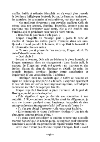 – 96 – 
mailles, huilée et astiquée, étincelait ; on n’y voyait plus trace de la déchirure infligée par l’épée de Durza. Le heaume, le plastron, les gantelets, les cuissardes et les jambières, tout était restauré. 
— Nos meilleurs forgerons y ont travaillé, expliqua Orik, de même qu’à ton armure, Saphira. Toutefois, comme nous ne pouvions pas l’emporter avec nous, elle a été confiée aux Vardens, qui en prendront soin jusqu’à notre retour. 
« Remercie-le pour moi, s’il te plaît. » 
Eragon s’acquitta du message, puis il passa la cotte de mailles et rangea les autres pièces d’armure dans ses sacs. Quand il voulut prendre le heaume, il vit qu’Orik le tournait et le retournait entre ses mains. 
— Ne sois pas si pressé de t’en emparer, Eragon, dit-il. Tu dois d’abord faire un choix. 
— Quel choix ? 
Levant le heaume, Orik mit en évidence la pièce frontale, et Eragon remarqua alors un changement : dans l’acier poli, la marque de l’Ingeitum avait été gravée : un marteau et des étoiles, blason du clan de Hrothgar et d’Orik. Le nain, les sourcils froncés, semblait hésiter entre satisfaction et inquiétude. D’une voix solennelle, il déclara : 
— Hrothgar, mon roi, souhaite que je t’offre ce heaume en signe de l’amitié qu’il te porte. Ce faisant, il exprime également le désir de faire de toi l’un des Dûrgrimst Ingeitum, de t’adopter comme un membre de sa propre famille. 
Eragon regardait fixement la pièce d’armure ; de la part de Hrothgar, un tel geste le stupéfiait. 
« Cela signifie-t-il que je devrais me soumettre à son autorité… ? Si je continue de multiplier ainsi les allégeances, je vais me trouver paralysé avant longtemps, incapable de rien entreprendre sans transgresser la loi de l’un ou de l’autre ! » 
« Tu n’es pas obligé d’accepter », fit remarquer Saphira. 
« Et je prendrais le risque d’offenser Hrothgar ? Une fois de plus, nous sommes pris au piège. » 
« Tu peux aussi considérer ce cadeau comme une nouvelle marque honorifique, et non un piège. Je suppose qu’il veut nous remercier à cause de ma promesse de réparer Isidar Mithrim. » 
Cette idée n’avait pas effleuré l’esprit d’Eragon, tant il avait  