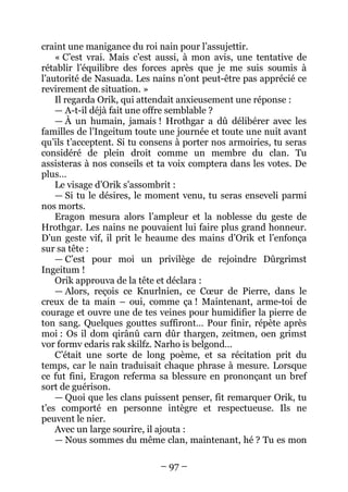 – 97 – 
craint une manigance du roi nain pour l’assujettir. 
« C’est vrai. Mais c’est aussi, à mon avis, une tentative de rétablir l’équilibre des forces après que je me suis soumis à l’autorité de Nasuada. Les nains n’ont peut-être pas apprécié ce revirement de situation. » 
Il regarda Orik, qui attendait anxieusement une réponse : 
— A-t-il déjà fait une offre semblable ? 
— À un humain, jamais ! Hrothgar a dû délibérer avec les familles de l’Ingeitum toute une journée et toute une nuit avant qu’ils t’acceptent. Si tu consens à porter nos armoiries, tu seras considéré de plein droit comme un membre du clan. Tu assisteras à nos conseils et ta voix comptera dans les votes. De plus… 
Le visage d’Orik s’assombrit : 
— Si tu le désires, le moment venu, tu seras enseveli parmi nos morts. 
Eragon mesura alors l’ampleur et la noblesse du geste de Hrothgar. Les nains ne pouvaient lui faire plus grand honneur. D’un geste vif, il prit le heaume des mains d’Orik et l’enfonça sur sa tête : 
— C’est pour moi un privilège de rejoindre Dûrgrimst Ingeitum ! 
Orik approuva de la tête et déclara : 
— Alors, reçois ce Knurlnien, ce Coeur de Pierre, dans le creux de ta main – oui, comme ça ! Maintenant, arme-toi de courage et ouvre une de tes veines pour humidifier la pierre de ton sang. Quelques gouttes suffiront… Pour finir, répète après moi : Os il dom qirânû carn dûr thargen, zeitmen, oen grimst vor formv edaris rak skilfz. Narho is belgond… 
C’était une sorte de long poème, et sa récitation prit du temps, car le nain traduisait chaque phrase à mesure. Lorsque ce fut fini, Eragon referma sa blessure en prononçant un bref sort de guérison. 
— Quoi que les clans puissent penser, fit remarquer Orik, tu t’es comporté en personne intègre et respectueuse. Ils ne peuvent le nier. 
Avec un large sourire, il ajouta : 
— Nous sommes du même clan, maintenant, hé ? Tu es mon  