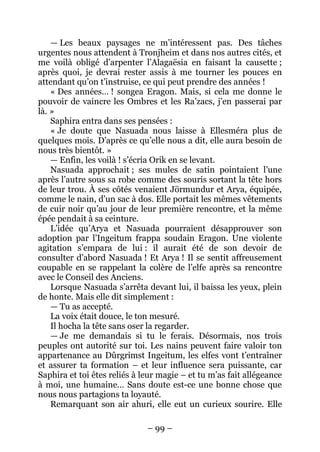 – 99 – 
— Les beaux paysages ne m’intéressent pas. Des tâches urgentes nous attendent à Tronjheim et dans nos autres cités, et me voilà obligé d’arpenter l’Alagaësia en faisant la causette ; après quoi, je devrai rester assis à me tourner les pouces en attendant qu’on t’instruise, ce qui peut prendre des années ! 
« Des années… ! songea Eragon. Mais, si cela me donne le pouvoir de vaincre les Ombres et les Ra’zacs, j’en passerai par là. » 
Saphira entra dans ses pensées : 
« Je doute que Nasuada nous laisse à Ellesméra plus de quelques mois. D’après ce qu’elle nous a dit, elle aura besoin de nous très bientôt. » 
— Enfin, les voilà ! s’écria Orik en se levant. 
Nasuada approchait ; ses mules de satin pointaient l’une après l’autre sous sa robe comme des souris sortant la tête hors de leur trou. À ses côtés venaient Jörmundur et Arya, équipée, comme le nain, d’un sac à dos. Elle portait les mêmes vêtements de cuir noir qu’au jour de leur première rencontre, et la même épée pendait à sa ceinture. 
L’idée qu’Arya et Nasuada pourraient désapprouver son adoption par l’Ingeitum frappa soudain Eragon. Une violente agitation s’empara de lui : il aurait été de son devoir de consulter d’abord Nasuada ! Et Arya ! Il se sentit affreusement coupable en se rappelant la colère de l’elfe après sa rencontre avec le Conseil des Anciens. 
Lorsque Nasuada s’arrêta devant lui, il baissa les yeux, plein de honte. Mais elle dit simplement : 
— Tu as accepté. 
La voix était douce, le ton mesuré. 
Il hocha la tête sans oser la regarder. 
— Je me demandais si tu le ferais. Désormais, nos trois peuples ont autorité sur toi. Les nains peuvent faire valoir ton appartenance au Dûrgrimst Ingeitum, les elfes vont t’entraîner et assurer ta formation – et leur influence sera puissante, car Saphira et toi êtes reliés à leur magie – et tu m’as fait allégeance à moi, une humaine… Sans doute est-ce une bonne chose que nous nous partagions ta loyauté. 
Remarquant son air ahuri, elle eut un curieux sourire. Elle  