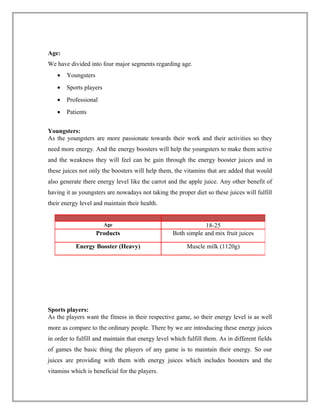 Age:
We have divided into four major segments regarding age.
• Youngsters
• Sports players
• Professional
• Patients
Youngsters:
As the youngsters are more passionate towards their work and their activities so they
need more energy. And the energy boosters will help the youngsters to make them active
and the weakness they will feel can be gain through the energy booster juices and in
these juices not only the boosters will help them, the vitamins that are added that would
also generate there energy level like the carrot and the apple juice. Any other benefit of
having it as youngsters are nowadays not taking the proper diet so these juices will fulfill
their energy level and maintain their health.
Sports players:
As the players want the fitness in their respective game, so their energy level is as well
more as compare to the ordinary people. There by we are introducing these energy juices
in order to fulfill and maintain that energy level which fulfill them. As in different fields
of games the basic thing the players of any game is to maintain their energy. So our
juices are providing with them with energy juices which includes boosters and the
vitamins which is beneficial for the players.
Age 18-25
Products Both simple and mix fruit juices
Energy Booster (Heavy) Muscle milk (1120g)
 