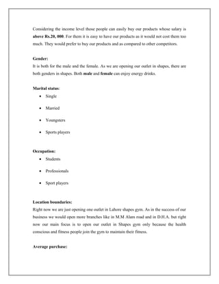 Considering the income level those people can easily buy our products whose salary is
above Rs.20, 000. For them it is easy to have our products as it would not cost them too
much. They would prefer to buy our products and as compared to other competitors.
Gender:
It is both for the male and the female. As we are opening our outlet in shapes, there are
both genders in shapes. Both male and female can enjoy energy drinks.
Marital status:
• Single
• Married
• Youngsters
• Sports players
Occupation:
• Students
• Professionals
• Sport players
Location boundaries:
Right now we are just opening one outlet in Lahore shapes gym. As in the success of our
business we would open more branches like in M.M Alam road and in D.H.A. but right
now our main focus is to open our outlet in Shapes gym only because the health
conscious and fitness people join the gym to maintain their fitness.
Average purchase:
 
