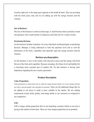 Location right now is the shape gym opposite to the health & heart. They are providing
with the fresh juices only and we are adding up with the energy boosters and the
vitamins.
Size of Business:
The size of the business is small at initial stage. A small business that is privately owned
and operated, with a small number of employees and relatively low volume of sales.
Purchasing Decision:
As this business includes 4 partners. So every individual would participate in purchasing
decision. Manager is being authorized to look the operation level and as well the
distribution of the fruits, vegetables and especially upon the energy boosters and the
vitamins.
Business psychographics
As this business is new in the market with innovative juices and the energy with fresh
flavors of the fruits and vegetables. Because nowadays, the fitness level and healthy life
is becoming more essential part of modern life. So this business is having more
importance regarding this new creative generation.
Product Description
Value Proposition:
Value proposition is; before there was no outlet for energy boosters drinks. So we are coming with this
new idea to provide people with enjoyable environment. There are the additional things that we
are adding in our juices to make it more valuable in the market. We are making
commitment of pure fresh, quality, and energy drinks to our customers as compared to
our competitors.
USP:
USP is unique selling preposition that we are launching a product which no one else is
giving in the market in fresh form. These are some unique proposition of our products.
 