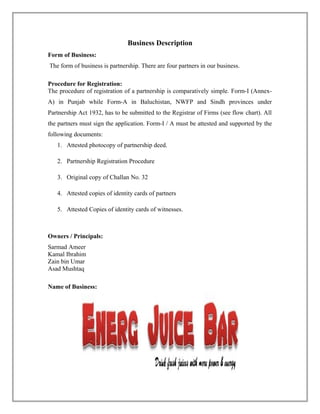 Business Description
Form of Business:
The form of business is partnership. There are four partners in our business.
Procedure for Registration:
The procedure of registration of a partnership is comparatively simple. Form-I (Annex-
A) in Punjab while Form-A in Baluchistan, NWFP and Sindh provinces under
Partnership Act 1932, has to be submitted to the Registrar of Firms (see flow chart). All
the partners must sign the application. Form-I / A must be attested and supported by the
following documents:
1. Attested photocopy of partnership deed.
2. Partnership Registration Procedure
3. Original copy of Challan No. 32
4. Attested copies of identity cards of partners
5. Attested Copies of identity cards of witnesses.
Owners / Principals:
Sarmad Ameer
Kamal Ibrahim
Zain bin Umar
Asad Mushtaq
Name of Business:
 