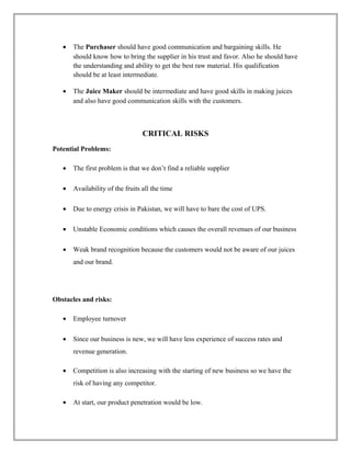 • The Purchaser should have good communication and bargaining skills. He
should know how to bring the supplier in his trust and favor. Also he should have
the understanding and ability to get the best raw material. His qualification
should be at least intermediate.
• The Juice Maker should be intermediate and have good skills in making juices
and also have good communication skills with the customers.
CRITICAL RISKS
Potential Problems:
• The first problem is that we don’t find a reliable supplier
• Availability of the fruits all the time
• Due to energy crisis in Pakistan, we will have to bare the cost of UPS.
• Unstable Economic conditions which causes the overall revenues of our business
• Weak brand recognition because the customers would not be aware of our juices
and our brand.
Obstacles and risks:
• Employee turnover
• Since our business is new, we will have less experience of success rates and
revenue generation.
• Competition is also increasing with the starting of new business so we have the
risk of having any competitor.
• At start, our product penetration would be low.
 