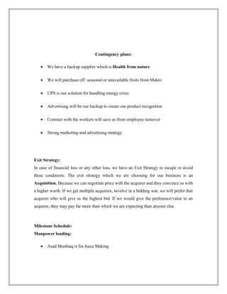 Contingency plans:
• We have a backup supplier which is Health from nature
• We will purchase off seasonal or unavailable fruits from Makro
• UPS is our solution for handling energy crisis
• Advertising will be our backup to create our product recognition
• Contract with the workers will save us from employee turnover
• Strong marketing and advertising strategy
Exit Strategy:
In case of financial loss or any other loss, we have an Exit Strategy to escape or avoid
these conditions. The exit strategy which we are choosing for our business is an
Acquisition. Because we can negotiate price with the acquirer and they convince us with
a higher worth. If we get multiple acquirers, involve in a bidding war, we will prefer that
acquirer who will give us the highest bid. If we would give the preference/value to an
acquirer, they may pay far more than which we are expecting than anyone else.
Milestone Schedule:
Manpower loading:
• Asad Mushtaq is for Juice Making
 