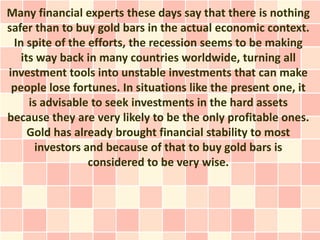 Many financial experts these days say that there is nothing
safer than to buy gold bars in the actual economic context.
 In spite of the efforts, the recession seems to be making
   its way back in many countries worldwide, turning all
investment tools into unstable investments that can make
 people lose fortunes. In situations like the present one, it
     is advisable to seek investments in the hard assets
because they are very likely to be the only profitable ones.
     Gold has already brought financial stability to most
       investors and because of that to buy gold bars is
                  considered to be very wise.
 
