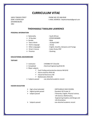 CURRICULUM VITAE
16053 TEBOGO STREET PHONE NO: 072 484 8540
ZONE 3 DIEPKLOOF E-MAIL ADDRESS: Takythovhakale@gmail.com
JOHANNESBURG
1862
THOVHAKALE TAKALANI LAWRENCE
PERSONAL INFORMATION
 Nationality : South African
 ID Number : 8704255858085
 Gender : Male
 Date of Birth : 25/April/1987
 Home Language : Venda
 Other Languages : English, Sesotho, Setswana and Tsonga
 Driver’s license : Code 10 plus PDP
 Province : Gauteng.
EDUCATIONAL BACKGROUND
TERTIARY
 Institution : VHEMBE FET COLLEGE
 Completed : Electrical Engineering N4 & N5
 Major subjects
 Fault Finding and protective devices N4 & N5
 Electro-technics N4 & N5
 Industrial Electronics N4
 Mathematics N4 & N5
 Subjects passed : see attached academic record
HIGHER EDUCATION
 High school attended : SINTHUMULE HIGH SCHOOL
 Highest grade passed : Standard 10/ Grade 12
 Subject passed : Tshivenda, English, Physical science,
Life Science, Mathematics,
Engineering Graphics and Design and
Life Orientation.
 Subjects passed : see attached academic record
 