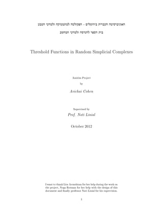 Threshold Functions in Random Simplicial Complexes
Amirim Project
by
Avichai Cohen
Supervised by
Prof. Nati Linial
October 2012
I want to thank Lior Aronshtam for her help during the work on
the project, Noga Rotman for her help with the design of this
document and nally professor Nati Linial for his supervision.
1
 