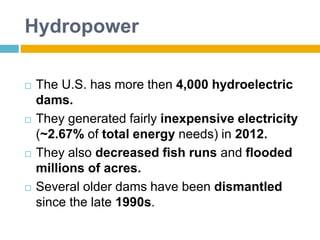 Hydropower
 The U.S. has more then 4,000 hydroelectric
dams.
 They generated fairly inexpensive electricity
(~2.67% of total energy needs) in 2012.
 They also decreased fish runs and flooded
millions of acres.
 Several older dams have been dismantled
since the late 1990s.
 