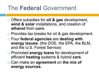 The Federal Government
 Offers subsidies for oil & gas development,
wind & solar installations, and creation of
ethanol from corn.
 Provides tax breaks for oil & gas development.
 Four federal agencies are dealing with
energy issues. (the DOE, the EPA, the BLM,
and the U.S. Forest Service)
 Promoted energy loans for development of
efficient heating systems & hybrid cars.
 Can make an agreement on the mix of
energy sources.
 