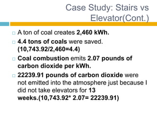 Case Study: Stairs vs
Elevator(Cont.)
 A ton of coal creates 2,460 kWh.
 4.4 tons of coals were saved.
(10,743.92/2,460=4.4)
 Coal combustion emits 2.07 pounds of
carbon dioxide per kWh.
 22239.91 pounds of carbon dioxide were
not emitted into the atmosphere just because I
did not take elevators for 13
weeks.(10,743.92* 2.07= 22239.91)
 