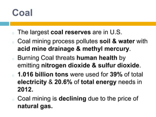 Coal
o The largest coal reserves are in U.S.
o Coal mining process pollutes soil & water with
acid mine drainage & methyl mercury.
o Burning Coal threats human health by
emitting nitrogen dioxide & sulfur dioxide.
o 1.016 billion tons were used for 39% of total
electricity & 20.6% of total energy needs in
2012.
o Coal mining is declining due to the price of
natural gas.
 
