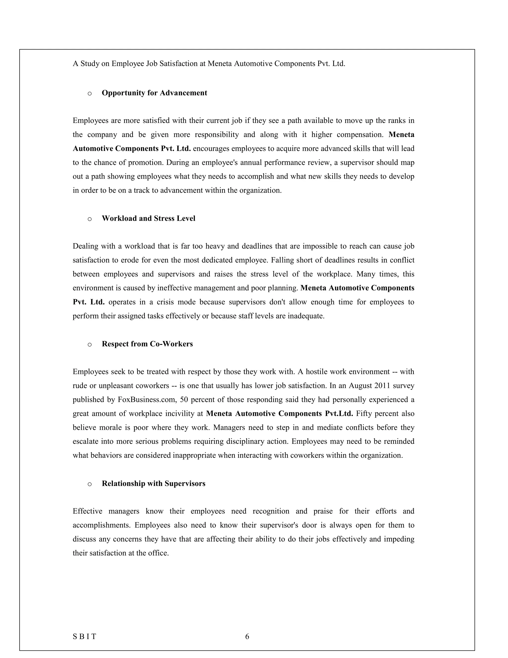 A Study on Employee Job Satisfaction at Meneta Automotive Components Pvt. Ltd.
S B I T 6
o Opportunity for Advancement
Employees are more satisfied with their current job if they see a path available to move up the ranks in
the company and be given more responsibility and along with it higher compensation. Meneta
Automotive Components Pvt. Ltd. encourages employees to acquire more advanced skills that will lead
to the chance of promotion. During an employee's annual performance review, a supervisor should map
out a path showing employees what they needs to accomplish and what new skills they needs to develop
in order to be on a track to advancement within the organization.
o Workload and Stress Level
Dealing with a workload that is far too heavy and deadlines that are impossible to reach can cause job
satisfaction to erode for even the most dedicated employee. Falling short of deadlines results in conflict
between employees and supervisors and raises the stress level of the workplace. Many times, this
environment is caused by ineffective management and poor planning. Meneta Automotive Components
Pvt. Ltd. operates in a crisis mode because supervisors don't allow enough time for employees to
perform their assigned tasks effectively or because staff levels are inadequate.
o Respect from Co-Workers
Employees seek to be treated with respect by those they work with. A hostile work environment -- with
rude or unpleasant coworkers -- is one that usually has lower job satisfaction. In an August 2011 survey
published by FoxBusiness.com, 50 percent of those responding said they had personally experienced a
great amount of workplace incivility at Meneta Automotive Components Pvt.Ltd. Fifty percent also
believe morale is poor where they work. Managers need to step in and mediate conflicts before they
escalate into more serious problems requiring disciplinary action. Employees may need to be reminded
what behaviors are considered inappropriate when interacting with coworkers within the organization.
o Relationship with Supervisors
Effective managers know their employees need recognition and praise for their efforts and
accomplishments. Employees also need to know their supervisor's door is always open for them to
discuss any concerns they have that are affecting their ability to do their jobs effectively and impeding
their satisfaction at the office.
 