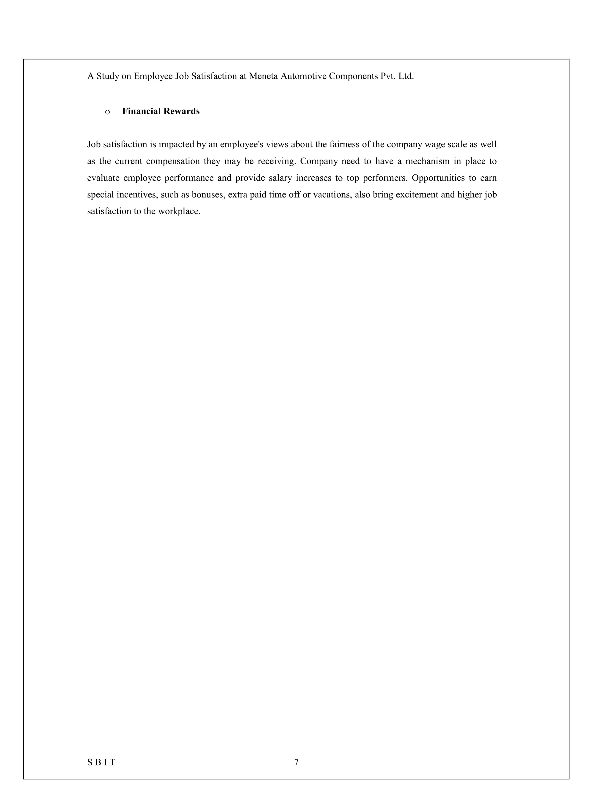 A Study on Employee Job Satisfaction at Meneta Automotive Components Pvt. Ltd.
S B I T 7
o Financial Rewards
Job satisfaction is impacted by an employee's views about the fairness of the company wage scale as well
as the current compensation they may be receiving. Company need to have a mechanism in place to
evaluate employee performance and provide salary increases to top performers. Opportunities to earn
special incentives, such as bonuses, extra paid time off or vacations, also bring excitement and higher job
satisfaction to the workplace.
 
