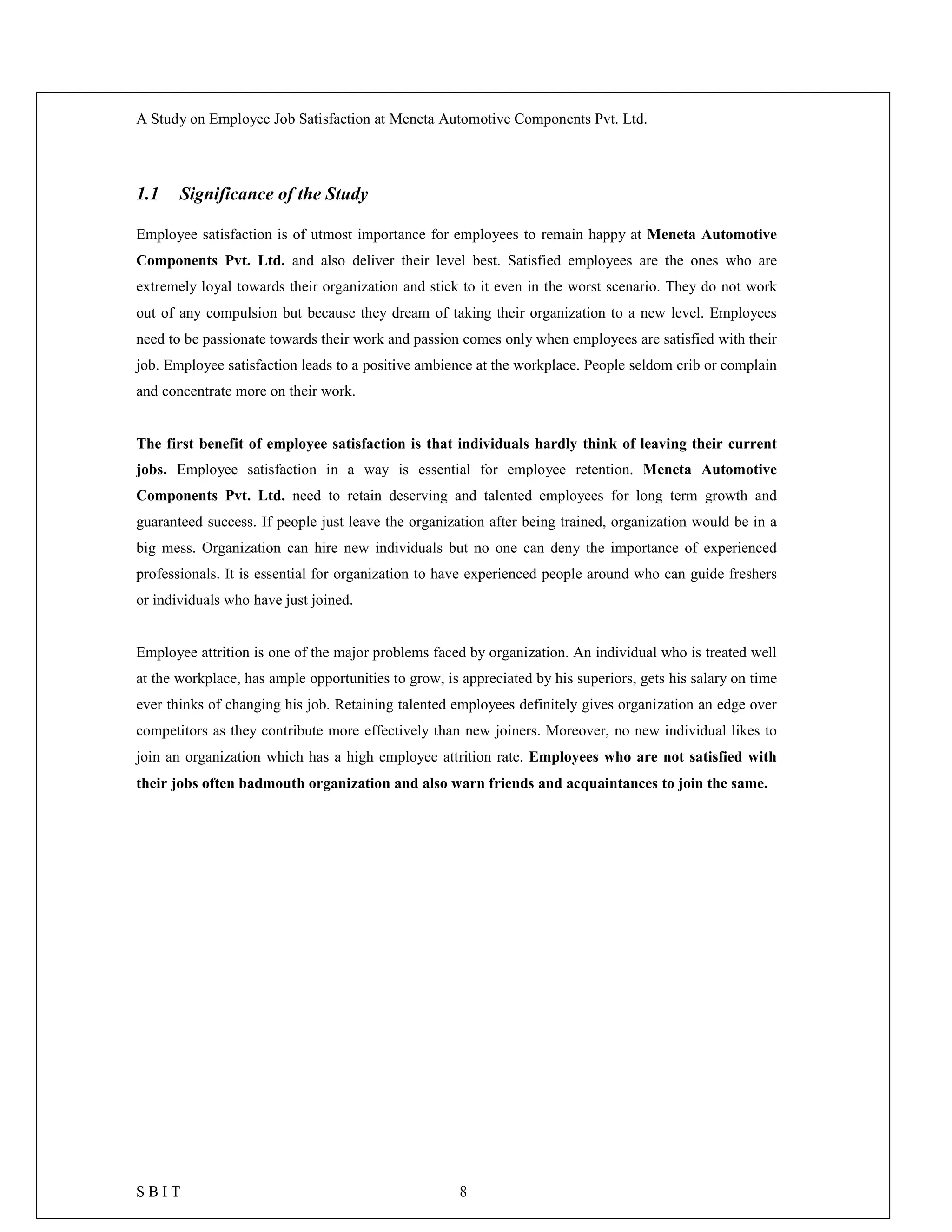 A Study on Employee Job Satisfaction at Meneta Automotive Components Pvt. Ltd.
S B I T 8
1.1 Significance of the Study
Employee satisfaction is of utmost importance for employees to remain happy at Meneta Automotive
Components Pvt. Ltd. and also deliver their level best. Satisfied employees are the ones who are
extremely loyal towards their organization and stick to it even in the worst scenario. They do not work
out of any compulsion but because they dream of taking their organization to a new level. Employees
need to be passionate towards their work and passion comes only when employees are satisfied with their
job. Employee satisfaction leads to a positive ambience at the workplace. People seldom crib or complain
and concentrate more on their work.
The first benefit of employee satisfaction is that individuals hardly think of leaving their current
jobs. Employee satisfaction in a way is essential for employee retention. Meneta Automotive
Components Pvt. Ltd. need to retain deserving and talented employees for long term growth and
guaranteed success. If people just leave the organization after being trained, organization would be in a
big mess. Organization can hire new individuals but no one can deny the importance of experienced
professionals. It is essential for organization to have experienced people around who can guide freshers
or individuals who have just joined.
Employee attrition is one of the major problems faced by organization. An individual who is treated well
at the workplace, has ample opportunities to grow, is appreciated by his superiors, gets his salary on time
ever thinks of changing his job. Retaining talented employees definitely gives organization an edge over
competitors as they contribute more effectively than new joiners. Moreover, no new individual likes to
join an organization which has a high employee attrition rate. Employees who are not satisfied with
their jobs often badmouth organization and also warn friends and acquaintances to join the same.
 