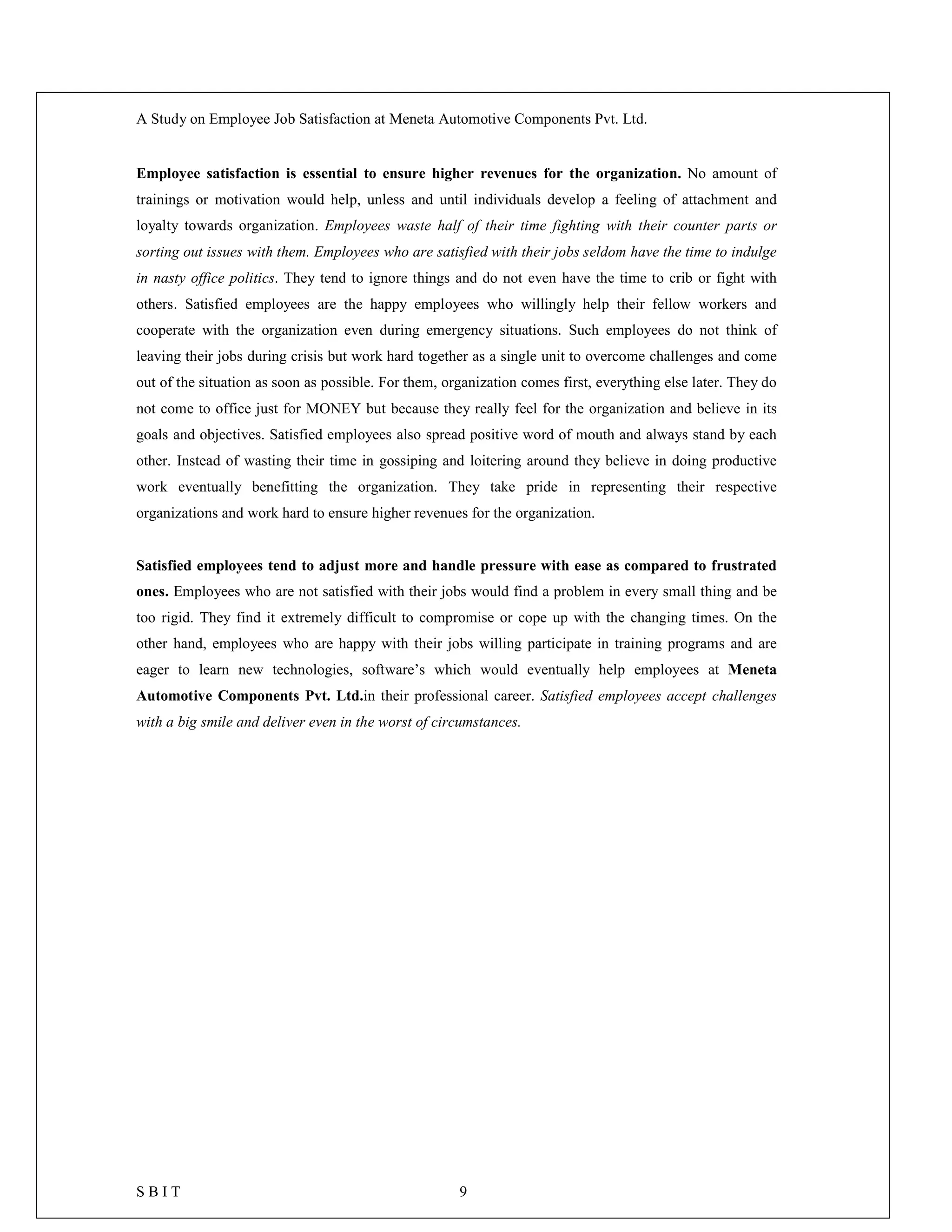 A Study on Employee Job Satisfaction at Meneta Automotive Components Pvt. Ltd.
S B I T 9
Employee satisfaction is essential to ensure higher revenues for the organization. No amount of
trainings or motivation would help, unless and until individuals develop a feeling of attachment and
loyalty towards organization. Employees waste half of their time fighting with their counter parts or
sorting out issues with them. Employees who are satisfied with their jobs seldom have the time to indulge
in nasty office politics. They tend to ignore things and do not even have the time to crib or fight with
others. Satisfied employees are the happy employees who willingly help their fellow workers and
cooperate with the organization even during emergency situations. Such employees do not think of
leaving their jobs during crisis but work hard together as a single unit to overcome challenges and come
out of the situation as soon as possible. For them, organization comes first, everything else later. They do
not come to office just for MONEY but because they really feel for the organization and believe in its
goals and objectives. Satisfied employees also spread positive word of mouth and always stand by each
other. Instead of wasting their time in gossiping and loitering around they believe in doing productive
work eventually benefitting the organization. They take pride in representing their respective
organizations and work hard to ensure higher revenues for the organization.
Satisfied employees tend to adjust more and handle pressure with ease as compared to frustrated
ones. Employees who are not satisfied with their jobs would find a problem in every small thing and be
too rigid. They find it extremely difficult to compromise or cope up with the changing times. On the
other hand, employees who are happy with their jobs willing participate in training programs and are
eager to learn new technologies, software’s which would eventually help employees at Meneta
Automotive Components Pvt. Ltd.in their professional career. Satisfied employees accept challenges
with a big smile and deliver even in the worst of circumstances.
 