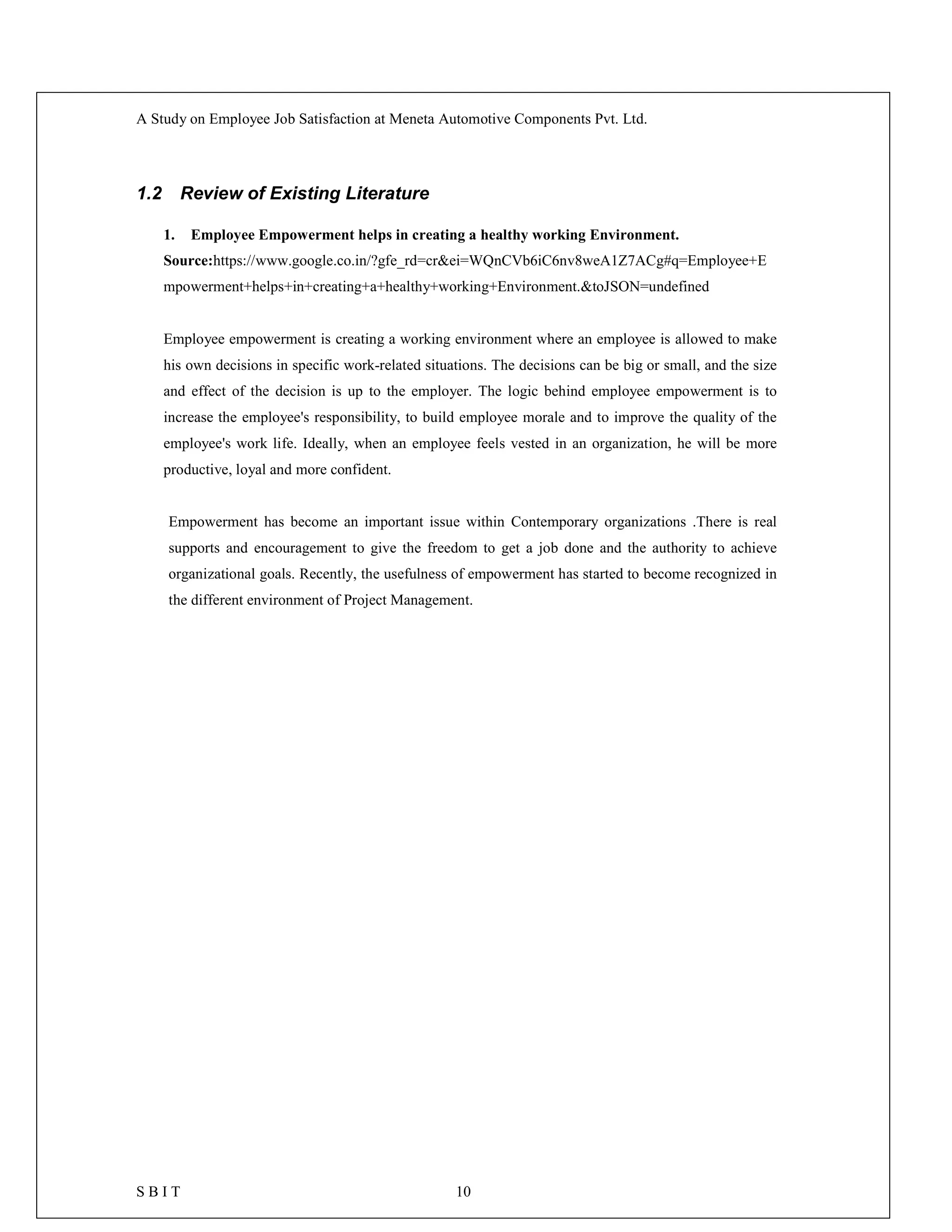 A Study on Employee Job Satisfaction at Meneta Automotive Components Pvt. Ltd.
S B I T 10
1.2 Review of Existing Literature
1. Employee Empowerment helps in creating a healthy working Environment.
Source:https://www.google.co.in/?gfe_rd=cr&ei=WQnCVb6iC6nv8weA1Z7ACg#q=Employee+E
mpowerment+helps+in+creating+a+healthy+working+Environment.&toJSON=undefined
Employee empowerment is creating a working environment where an employee is allowed to make
his own decisions in specific work-related situations. The decisions can be big or small, and the size
and effect of the decision is up to the employer. The logic behind employee empowerment is to
increase the employee's responsibility, to build employee morale and to improve the quality of the
employee's work life. Ideally, when an employee feels vested in an organization, he will be more
productive, loyal and more confident.
Empowerment has become an important issue within Contemporary organizations .There is real
supports and encouragement to give the freedom to get a job done and the authority to achieve
organizational goals. Recently, the usefulness of empowerment has started to become recognized in
the different environment of Project Management.
 