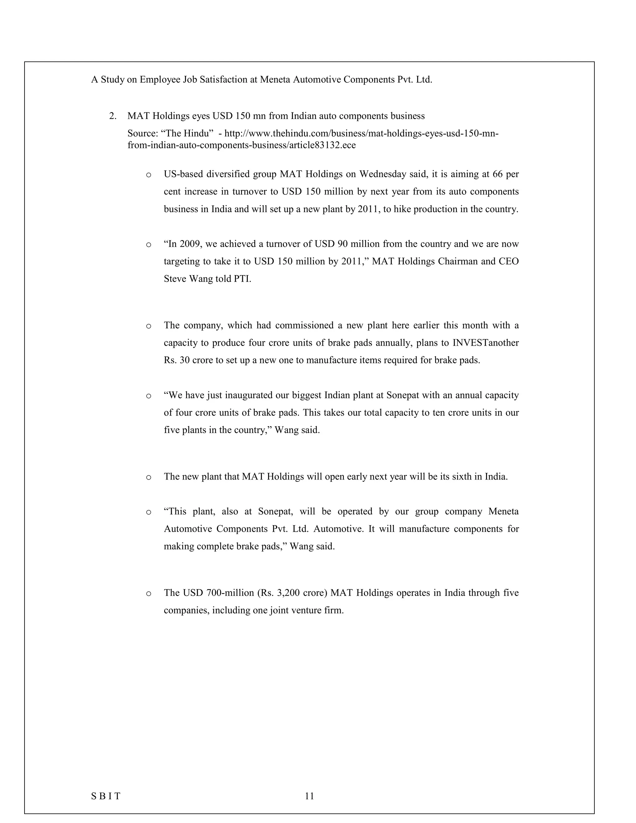 A Study on Employee Job Satisfaction at Meneta Automotive Components Pvt. Ltd.
S B I T 11
2. MAT Holdings eyes USD 150 mn from Indian auto components business
Source: “The Hindu” - http://www.thehindu.com/business/mat-holdings-eyes-usd-150-mn-
from-indian-auto-components-business/article83132.ece
o US-based diversified group MAT Holdings on Wednesday said, it is aiming at 66 per
cent increase in turnover to USD 150 million by next year from its auto components
business in India and will set up a new plant by 2011, to hike production in the country.
o “In 2009, we achieved a turnover of USD 90 million from the country and we are now
targeting to take it to USD 150 million by 2011,” MAT Holdings Chairman and CEO
Steve Wang told PTI.
o The company, which had commissioned a new plant here earlier this month with a
capacity to produce four crore units of brake pads annually, plans to INVESTanother
Rs. 30 crore to set up a new one to manufacture items required for brake pads.
o “We have just inaugurated our biggest Indian plant at Sonepat with an annual capacity
of four crore units of brake pads. This takes our total capacity to ten crore units in our
five plants in the country,” Wang said.
o The new plant that MAT Holdings will open early next year will be its sixth in India.
o “This plant, also at Sonepat, will be operated by our group company Meneta
Automotive Components Pvt. Ltd. Automotive. It will manufacture components for
making complete brake pads,” Wang said.
o The USD 700-million (Rs. 3,200 crore) MAT Holdings operates in India through five
companies, including one joint venture firm.
 