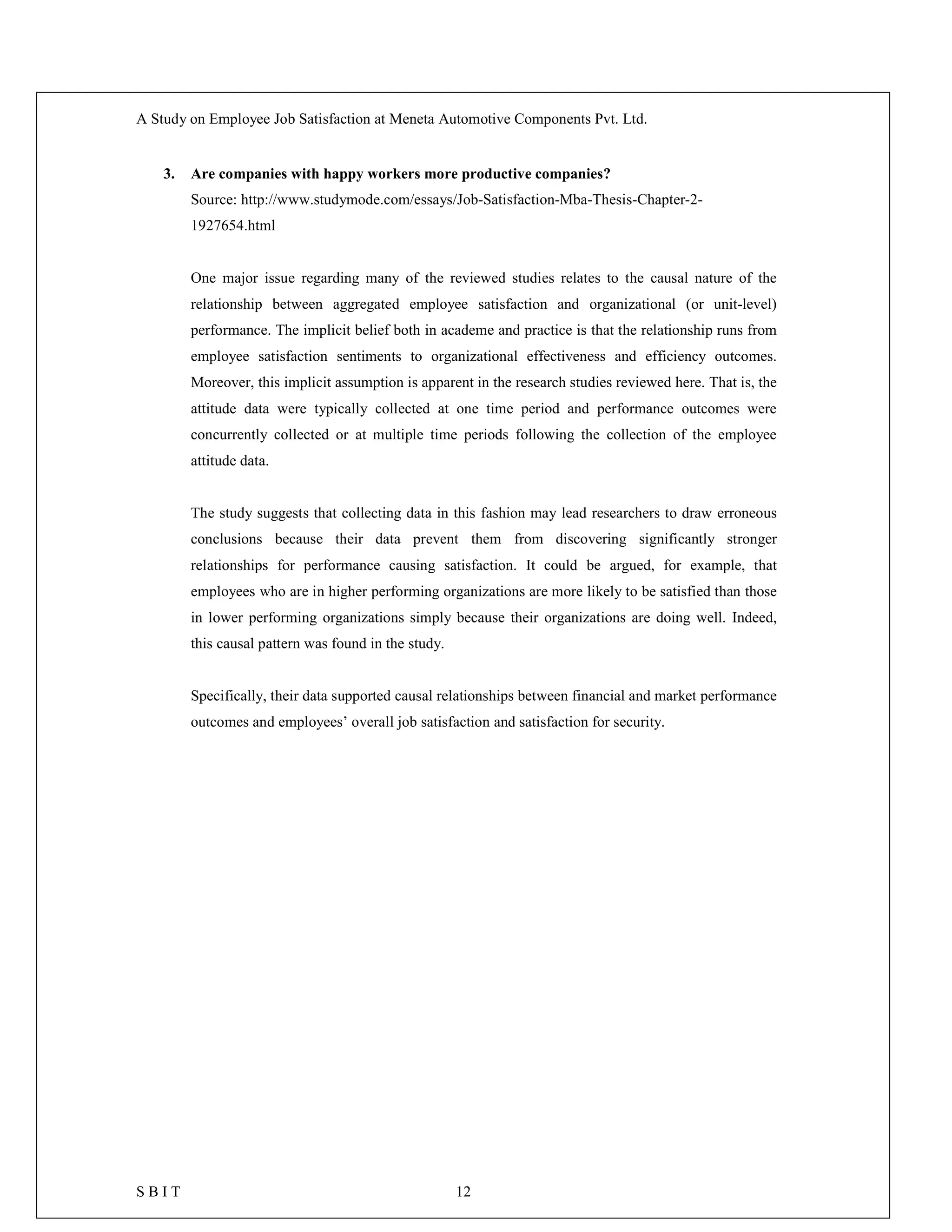 A Study on Employee Job Satisfaction at Meneta Automotive Components Pvt. Ltd.
S B I T 12
3. Are companies with happy workers more productive companies?
Source: http://www.studymode.com/essays/Job-Satisfaction-Mba-Thesis-Chapter-2-
1927654.html
One major issue regarding many of the reviewed studies relates to the causal nature of the
relationship between aggregated employee satisfaction and organizational (or unit-level)
performance. The implicit belief both in academe and practice is that the relationship runs from
employee satisfaction sentiments to organizational effectiveness and efficiency outcomes.
Moreover, this implicit assumption is apparent in the research studies reviewed here. That is, the
attitude data were typically collected at one time period and performance outcomes were
concurrently collected or at multiple time periods following the collection of the employee
attitude data.
The study suggests that collecting data in this fashion may lead researchers to draw erroneous
conclusions because their data prevent them from discovering significantly stronger
relationships for performance causing satisfaction. It could be argued, for example, that
employees who are in higher performing organizations are more likely to be satisfied than those
in lower performing organizations simply because their organizations are doing well. Indeed,
this causal pattern was found in the study.
Specifically, their data supported causal relationships between financial and market performance
outcomes and employees’ overall job satisfaction and satisfaction for security.
 