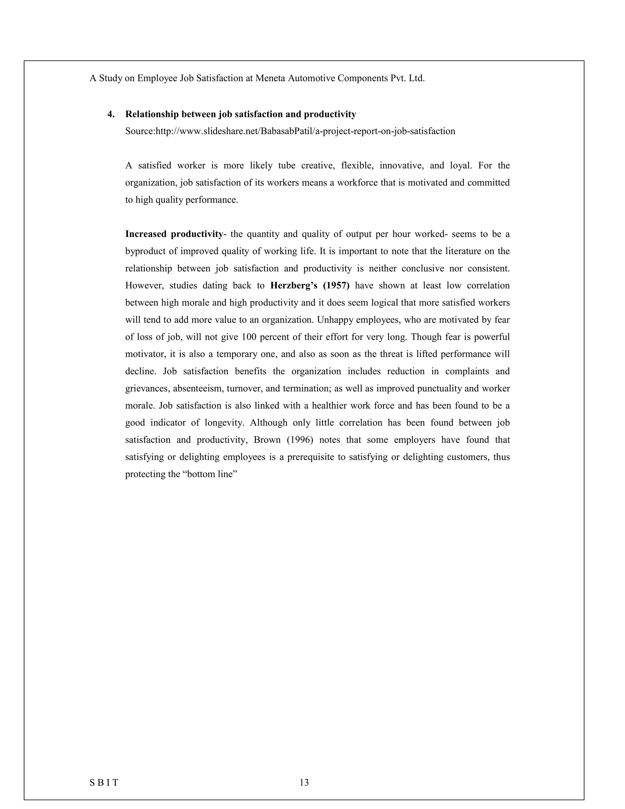 A Study on Employee Job Satisfaction at Meneta Automotive Components Pvt. Ltd.
S B I T 13
4. Relationship between job satisfaction and productivity
Source:http://www.slideshare.net/BabasabPatil/a-project-report-on-job-satisfaction
A satisfied worker is more likely tube creative, flexible, innovative, and loyal. For the
organization, job satisfaction of its workers means a workforce that is motivated and committed
to high quality performance.
Increased productivity- the quantity and quality of output per hour worked- seems to be a
byproduct of improved quality of working life. It is important to note that the literature on the
relationship between job satisfaction and productivity is neither conclusive nor consistent.
However, studies dating back to Herzberg’s (1957) have shown at least low correlation
between high morale and high productivity and it does seem logical that more satisfied workers
will tend to add more value to an organization. Unhappy employees, who are motivated by fear
of loss of job, will not give 100 percent of their effort for very long. Though fear is powerful
motivator, it is also a temporary one, and also as soon as the threat is lifted performance will
decline. Job satisfaction benefits the organization includes reduction in complaints and
grievances, absenteeism, turnover, and termination; as well as improved punctuality and worker
morale. Job satisfaction is also linked with a healthier work force and has been found to be a
good indicator of longevity. Although only little correlation has been found between job
satisfaction and productivity, Brown (1996) notes that some employers have found that
satisfying or delighting employees is a prerequisite to satisfying or delighting customers, thus
protecting the “bottom line”
 