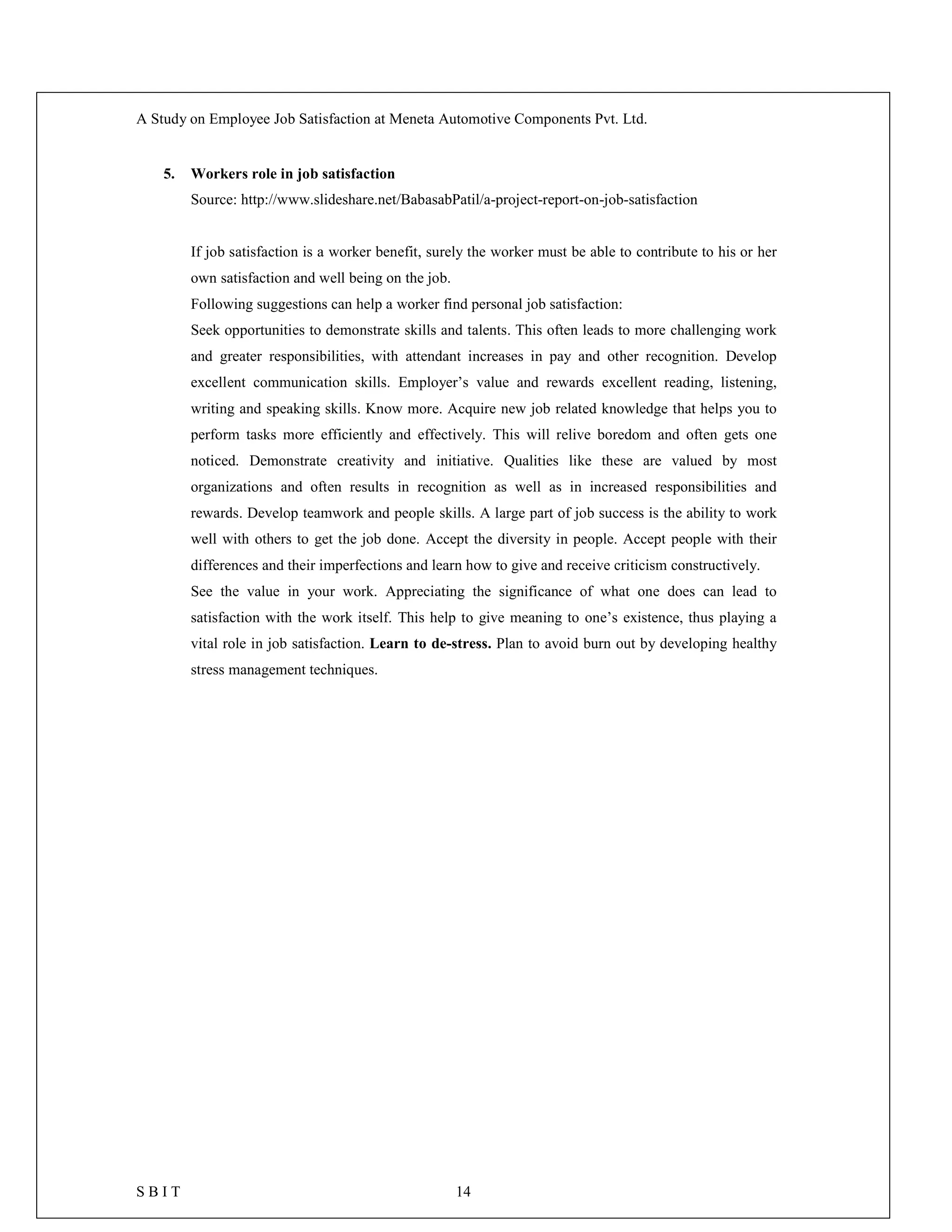 A Study on Employee Job Satisfaction at Meneta Automotive Components Pvt. Ltd.
S B I T 14
5. Workers role in job satisfaction
Source: http://www.slideshare.net/BabasabPatil/a-project-report-on-job-satisfaction
If job satisfaction is a worker benefit, surely the worker must be able to contribute to his or her
own satisfaction and well being on the job.
Following suggestions can help a worker find personal job satisfaction:
Seek opportunities to demonstrate skills and talents. This often leads to more challenging work
and greater responsibilities, with attendant increases in pay and other recognition. Develop
excellent communication skills. Employer’s value and rewards excellent reading, listening,
writing and speaking skills. Know more. Acquire new job related knowledge that helps you to
perform tasks more efficiently and effectively. This will relive boredom and often gets one
noticed. Demonstrate creativity and initiative. Qualities like these are valued by most
organizations and often results in recognition as well as in increased responsibilities and
rewards. Develop teamwork and people skills. A large part of job success is the ability to work
well with others to get the job done. Accept the diversity in people. Accept people with their
differences and their imperfections and learn how to give and receive criticism constructively.
See the value in your work. Appreciating the significance of what one does can lead to
satisfaction with the work itself. This help to give meaning to one’s existence, thus playing a
vital role in job satisfaction. Learn to de-stress. Plan to avoid burn out by developing healthy
stress management techniques.
 