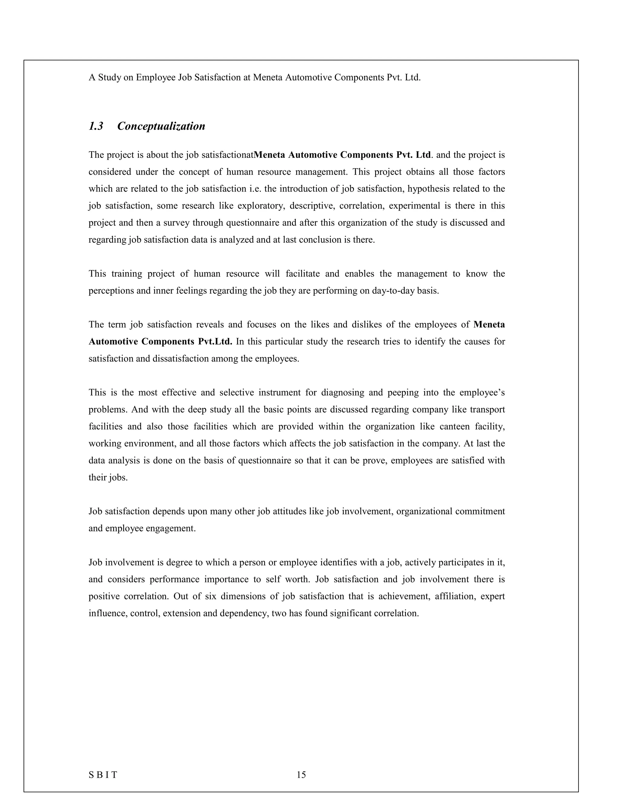 A Study on Employee Job Satisfaction at Meneta Automotive Components Pvt. Ltd.
S B I T 15
1.3 Conceptualization
The project is about the job satisfactionatMeneta Automotive Components Pvt. Ltd. and the project is
considered under the concept of human resource management. This project obtains all those factors
which are related to the job satisfaction i.e. the introduction of job satisfaction, hypothesis related to the
job satisfaction, some research like exploratory, descriptive, correlation, experimental is there in this
project and then a survey through questionnaire and after this organization of the study is discussed and
regarding job satisfaction data is analyzed and at last conclusion is there.
This training project of human resource will facilitate and enables the management to know the
perceptions and inner feelings regarding the job they are performing on day-to-day basis.
The term job satisfaction reveals and focuses on the likes and dislikes of the employees of Meneta
Automotive Components Pvt.Ltd. In this particular study the research tries to identify the causes for
satisfaction and dissatisfaction among the employees.
This is the most effective and selective instrument for diagnosing and peeping into the employee’s
problems. And with the deep study all the basic points are discussed regarding company like transport
facilities and also those facilities which are provided within the organization like canteen facility,
working environment, and all those factors which affects the job satisfaction in the company. At last the
data analysis is done on the basis of questionnaire so that it can be prove, employees are satisfied with
their jobs.
Job satisfaction depends upon many other job attitudes like job involvement, organizational commitment
and employee engagement.
Job involvement is degree to which a person or employee identifies with a job, actively participates in it,
and considers performance importance to self worth. Job satisfaction and job involvement there is
positive correlation. Out of six dimensions of job satisfaction that is achievement, affiliation, expert
influence, control, extension and dependency, two has found significant correlation.
 